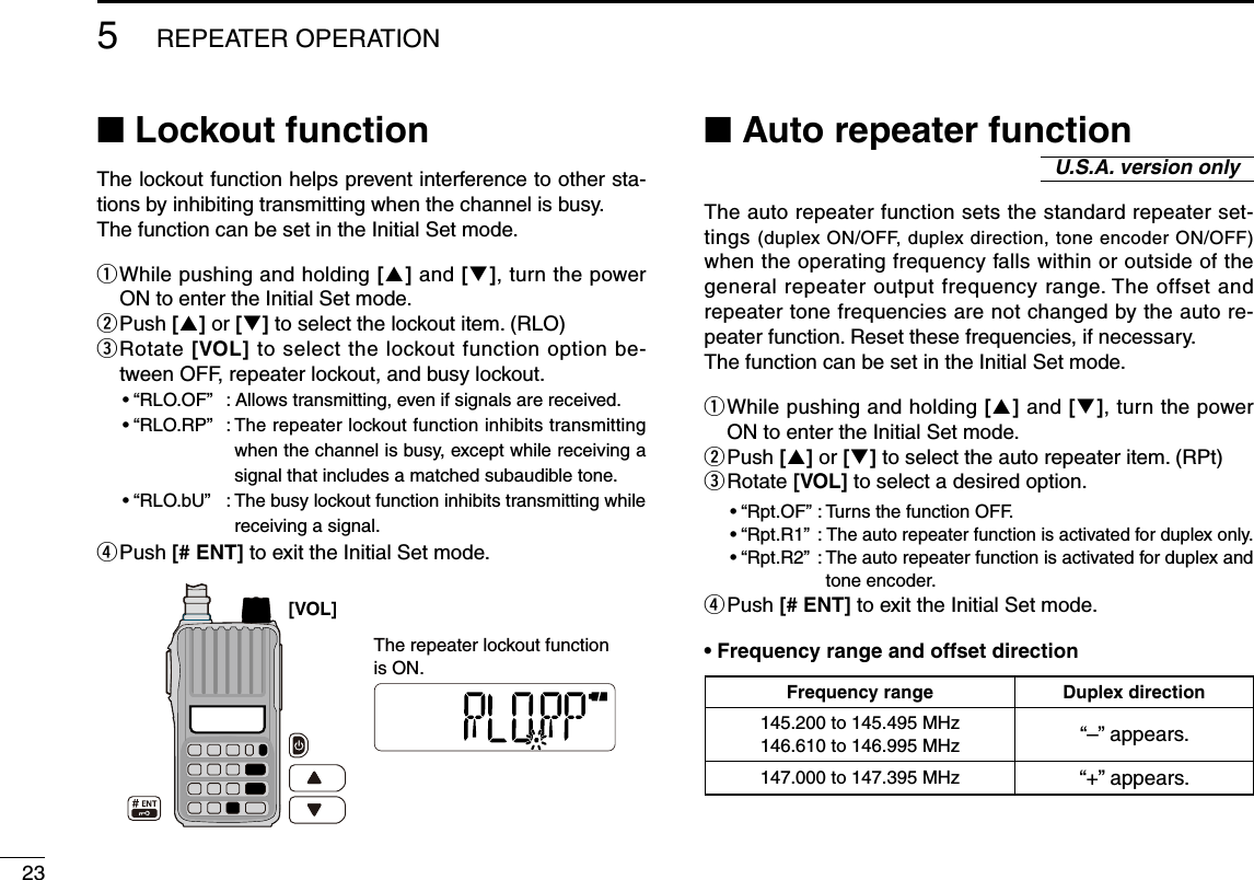 23■ Lockout functionThe lockout function helps prevent interference to other sta-tions by inhibiting transmitting when the channel is busy. The function can be set in the Initial Set mode.q  While pushing and holding [] and [], turn the power ON to enter the Initial Set mode.w Push [] or [] to select the lockout item. (RLO)e  Rotate [VOL] to select the lockout function option be-tween OFF, repeater lockout, and busy lockout.  • “RLO.OF”  : Allows transmitting, even if signals are received.  • “RLO.RP”  :  The repeater lockout function inhibits transmitting when the channel is busy, except while receiving a signal that includes a matched subaudible tone.  • “RLO.bU”  :  The busy lockout function inhibits transmitting while receiving a signal.r Push [# ENT] to exit the Initial Set mode.■ Auto repeater functionThe auto repeater function sets the standard repeater set-tings (duplex ON/OFF, duplex direction, tone encoder ON/OFF) when the operating frequency falls within or outside of the general repeater output frequency range. The offset and repeater tone frequencies are not changed by the auto re-peater function. Reset these frequencies, if necessary.The function can be set in the Initial Set mode.q  While pushing and holding [] and [], turn the power ON to enter the Initial Set mode.w Push [] or [] to select the auto repeater item. (RPt)e  Rotate [VOL] to select a desired option.  • “Rpt.OF” : Turns the function OFF.  • “Rpt.R1”  :  The auto repeater function is activated for duplex only.  • “Rpt.R2”  :  The auto repeater function is activated for duplex and tone encoder.r Push [# ENT] to exit the Initial Set mode.•  Frequency range and offset direction5REPEATER OPERATIONU.S.A. version onlyFrequency range Duplex direction145.200 to 145.495 MHz146.610 to 146.995 MHz   “–” appears.147.000 to 147.395 MHz   “+” appears.The repeater lockout functionis ON. [VOL] 