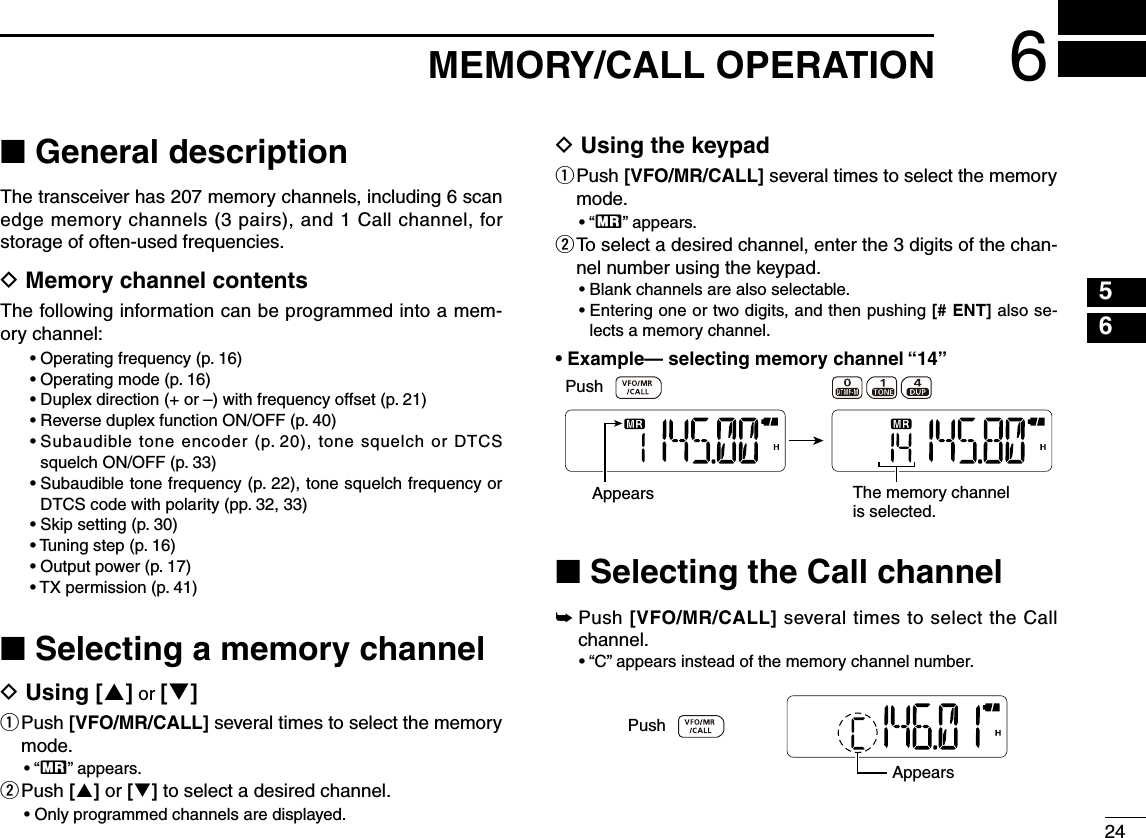 2456■ General descriptionThe transceiver has 207 memory channels, including 6 scan edge memory channels (3 pairs), and 1 Call channel, for storage of often-used frequencies.D Memory channel contentsThe following information can be programmed into a mem-ory channel:• Operating frequency (p. 16)• Operating mode (p. 16)•  Duplex direction (+ or –) with frequency offset (p. 21)•  Reverse duplex function ON/OFF (p. 40)•  Subaudible tone encoder (p. 20), tone squelch or DTCS squelch ON/OFF (p. 33)•  Subaudible tone frequency (p. 22), tone squelch frequency or DTCS code with polarity (pp. 32, 33)•  Skip setting (p. 30)•  Tuning step (p. 16)•  Output power (p. 17)•  TX permission (p. 41)■ Selecting a memory channelD Using [] or []q  Push [VFO/MR/CALL] several times to select the memory mode.•  “X” appears.w Push [] or [] to select a desired channel.•  Only programmed channels are displayed.D Using the keypadq  Push [VFO/MR/CALL] several times to select the memory mode.•  “X” appears.w  To select a desired channel, enter the 3 digits of the chan-nel number using the keypad. •  Blank channels are also selectable. •  Entering one or two digits, and then pushing [# ENT] also se-lects a memory channel. •  Example— selecting memory channel “14”■ Selecting the Call channel➥  Push [VFO/MR/CALL] several times to select the Call channel.•  “C” appears instead of the memory channel number.AppearsPushAppearsPushThe memory channelis selected.6MEMORY/CALL OPERATION123478910111213141516171819