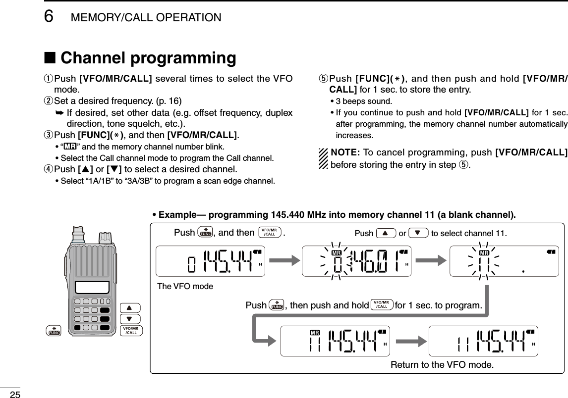 25q  Push [VFO/MR/CALL] several times to select the VFO mode.w Set a desired frequency. (p. 16)➥  If desired, set other data (e.g. offset frequency, duplex direction, tone squelch, etc.).e  Push [FUNC](M), and then [VFO/MR/CALL].• “X” and the memory channel number blink.•  Select the Call channel mode to program the Call channel.r  Push [] or [] to select a desired channel.•  Select “1A/1B” to “3A/3B” to program a scan edge channel.t  Push [FUNC](M), and then push and hold [VFO/MR/CALL] for 1 sec. to store the entry.• 3 beeps sound.•  If you continue to push and hold [VFO/MR/CALL] for 1 sec. after programming, the memory channel number automatically increases.NOTE: To cancel programming, push [VFO/MR/CALL] before storing the entry in step t.The VFO modePush           or           to select channel 11.Push       , and then           .Return to the VFO mode.Push       , then push and hold          for 1 sec. to program. • Example— programming 145.440 MHz into memory channel 11 (a blank channel).■ Channel programming6MEMORY/CALL OPERATION