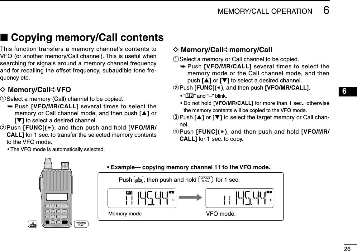 2666MEMORY/CALL OPERATIONThis function transfers a memory  channel’s contents to VFO (or another memory/Call channel). This is useful when searching for signals around a memory channel frequency and for recalling the offset frequency, subaudible tone fre-quency etc.D Memory/Call➪VFOq Select a memory (Call) channel to be copied.➥  Push [VFO/MR/CALL] several times to select the memory or Call channel mode, and then push [] or [] to select a desired channel.w   Push  [FUNC](M), and then push and hold [VFO/MR/CALL] for 1 sec. to transfer the selected memory contents to the VFO mode.• The VFO mode is automatically selected.D Memory/Call➪memory/Callq Select a memory or Call channel to be copied.➥  Push [VFO/MR/CALL] several times to select the memory mode or the Call channel mode, and then push [] or [] to select a desired channel.w   Push [FUNC](M), and then push [VFO/MR/CALL].• “X” and “--” blink.•  Do not hold [VFO/MR/CALL] for more than 1 sec., otherwise the memory contents will be copied to the VFO mode.e  Push [] or [] to select the target memory or Call chan-nel.r   Push  [FUNC](M), and then push and hold [VFO/MR/CALL] for 1 sec. to copy. • Example— copying memory channel 11 to the VFO mode.Memory modePush       , then push and hold            for 1 sec.    VFO mode.■ Copying memory/Call contents 1234578910121114131516171819