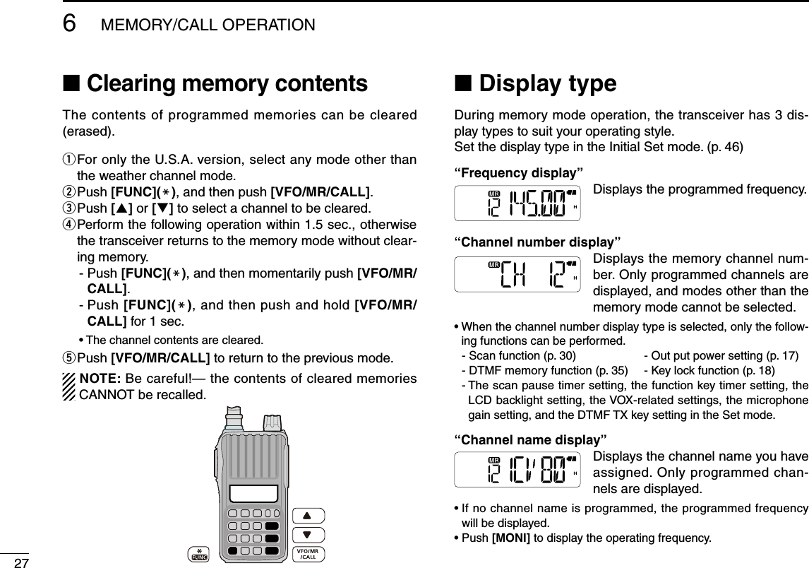276MEMORY/CALL OPERATION■ Clearing memory contentsThe contents of programmed memories can be cleared (erased).q  For only the U.S.A. version, select any mode other than the weather channel mode.w Push [FUNC](M), and then push [VFO/MR/CALL].e  Push [] or [] to select a channel to be cleared.r   Perform the following operation within 1.5 sec., otherwise the transceiver returns to the memory mode without clear-ing memory.-  Push [FUNC](M), and then momentarily push [VFO/MR/CALL].-  Push [FUNC](M), and then push and hold [VFO/MR/CALL] for 1 sec.• The channel contents are cleared.t   Push [VFO/MR/CALL] to return to the previous mode.NOTE: Be careful!— the contents of cleared memories CANNOT be recalled.■  Display typeDuring memory mode operation, the transceiver has 3 dis-play types to suit your operating style.Set the display type in the Initial Set mode. (p. 46)“Frequency display”Displays the programmed frequency.“Channel number display” Displays the memory channel num-ber. Only programmed channels are displayed, and modes other than the memory mode cannot be selected. •  When the channel number display type is selected, only the follow-ing functions can be performed.  - Scan function (p. 30)  - Out put power setting (p. 17)  - DTMF memory function (p. 35)  - Key lock function (p. 18)  -  The scan pause timer setting, the function key timer setting, the LCD backlight setting, the VOX-related settings, the microphone gain setting, and the DTMF TX key setting in the Set mode.“Channel name display” Displays the channel name you have assigned. Only programmed chan-nels are displayed.  •  If no channel name is programmed, the programmed frequency will be displayed.•  Push [MONI] to display the operating frequency.