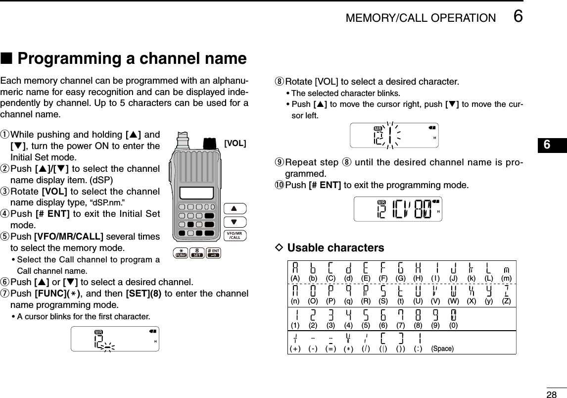 2866MEMORY/CALL OPERATION■  Programming a channel nameEach memory channel can be programmed with an alphanu-meric name for easy recognition and can be displayed inde-pendently by channel. Up to 5 characters can be used for a channel name. q  While pushing and holding [] and [], turn the power ON to enter the Initial Set mode.w  Push []/[] to select the channel name display item. (dSP)e  Rotate [VOL] to select the channel name display type, “dSP.nm.”r  Push [# ENT] to exit the Initial Set mode.t  Push [VFO/MR/CALL] several times to select the memory mode.•  Select the Call channel to program a Call channel name.y  Push [] or [] to select a desired channel.u   Push [FUNC](M), and then [SET](8) to enter the channel name programming mode.•  A cursor blinks for the ﬁrst character.i  Rotate [VOL] to select a desired character.• The selected character blinks.•  Push [] to move the cursor right, push [] to move the cur-sor left.o  Repeat step i until the desired channel name is pro-grammed.!0  Push [# ENT] to exit the programming mode.D Usable characters[VOL] (J)(W)(0)( I )(V)(9)(A)(n)(1)( + )(H)(U)(8)( : )(C)(P)(3)( = )(F)(S)(6)( ( )(G)(t)(7)( ) )(d)(q)(4)( ∗ )(k)(X)(L)(y)(m)(Z)(b)(O)(2)( - )(E)(R)(5)( / )(Space)1324578910111213141516171819