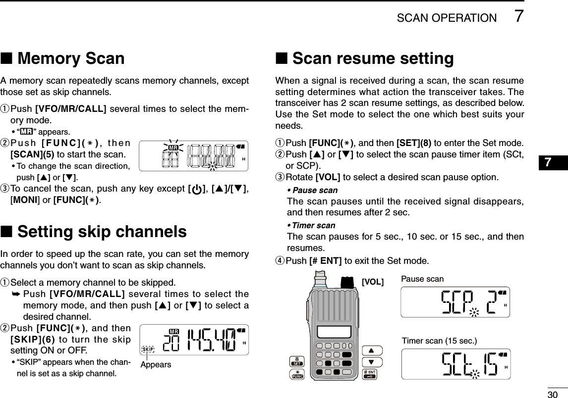 307■ Memory ScanA memory scan repeatedly scans memory channels, except those set as skip channels.q  Push [VFO/MR/CALL] several times to select the mem-ory mode.• “X” appears.w  P u s h   [FUNC](M),   t h e n [SCAN](5) to start the scan.•  To change the scan direction, push [] or [].e  To cancel the scan, push any key except [ ], []/[], [MONI] or [FUNC](M). ■ Setting skip channelsIn order to speed up the scan rate, you can set the memory channels you don’t want to scan as skip channels.q Select a memory channel to be skipped.➥  Push [VFO/MR/CALL] several times to select the memory mode, and then push [] or [] to select a desired channel.w  Push [FUNC](M), and then [SKIP](6) to  turn  the  skip setting ON or OFF.•  “SKIP” appears when the chan-nel is set as a skip channel.■ Scan resume settingWhen a signal is received during a scan, the scan resume setting determines what action the transceiver takes. The transceiver has 2 scan resume settings, as described below. Use the Set mode to select the one which best suits your needs.q Push [FUNC](M), and then [SET](8) to enter the Set mode.w  Push [] or [] to select the scan pause timer item (SCt, or SCP).e  Rotate [VOL] to select a desired scan pause option.•  Pause scan The scan pauses until the received signal disappears, and then resumes after 2 sec.•  Timer scan The scan pauses for 5 sec., 10 sec. or 15 sec., and then resumes.r Push [# ENT] to exit the Set mode.Appears[VOL]  Pause scan Timer scan (15 sec.)7SCAN OPERATION1234568910111213141516171819