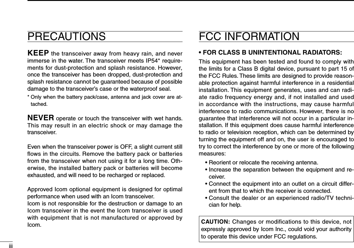 iiiFCC INFORMATION• FOR CLASS B UNINTENTIONAL RADIATORS:This equipment has been tested and found to comply with the limits for a Class B digital device, pursuant to part 15 of the FCC Rules. These limits are designed to provide reason-able protection against harmful interference in a residential installation. This equipment generates, uses and can radi-ate radio frequency energy and, if not installed and used in accordance with the instructions, may cause harmful interference to radio communications. However, there is no guarantee that interference will not occur in a particular in-stallation. If this equipment does cause harmful interference to radio or television reception, which can be determined by turning the equipment off and on, the user is encouraged to try to correct the interference by one or more of the following measures:  • Reorient or relocate the receiving antenna.  •  Increase the separation between the equipment and re-ceiver.  •  Connect the equipment into an outlet on a circuit differ-ent from that to which the receiver is connected.  •  Consult the dealer or an experienced radio/TV techni-cian for help.PRECAUTIONSKEEP the transceiver away from heavy rain, and never immerse in the water. The transceiver meets IP54* require-ments for dust-protection and splash resistance. However, once the transceiver has been dropped, dust-protection and splash resistance cannot be guaranteed because of possible damage to the transceiver’s case or the waterproof seal.*  Only when the battery pack/case, antenna and jack cover are at-tached.NEVER operate or touch the transceiver with wet hands. This may result in an electric shock or may damage the transceiver.Even when the transceiver power is OFF, a slight current still flows in the circuits. Remove the battery pack or batteries from the transceiver when not using it for a long time. Oth-erwise, the installed battery pack or batteries will become exhausted, and will need to be recharged or replaced.Approved Icom optional equipment is designed for optimal performance when used with an Icom transceiver.Icom is not responsible for the destruction or damage to an Icom transceiver in the event the Icom transceiver is used with equipment that is not manufactured or approved by Icom. CAUTION: Changes or modifications to this device, not expressly approved by Icom Inc., could void your authority to operate this device under FCC regulations.