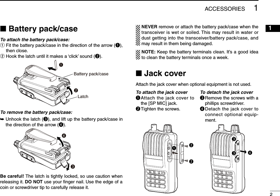 21■ Battery pack/caseTo attach the battery pack/case:q  Fit the battery pack/case in the direction of the arrow (q), then close.w  Hook the latch until it makes a ‘click’ sound (w).To remove the battery pack/case:➥  Unhook the latch (e), and lift up the battery pack/case in the direction of the arrow (r).NEVER remove or attach the battery pack/case when the transceiver is wet or soiled. This may result in water or dust getting into the transceiver/battery pack/case, and may result in them being damaged.NOTE: Keep the battery terminals clean. It’s a good idea to clean the battery terminals once a week.■ Jack coverAttach the jack cover when optional equipment is not used.1ACCESSORIES2345678910111213141516171819To attach the jack coverq  Attach  the jack  cover to the [SP MIC] jack.w Tighten the screws.To detach the jack covere  Remove the screws with a phillips screwdriver.r  Detach the jack cover to connect optional equip-ment.wqLatchBattery pack/caseerrwwqeeBe careful! The latch is tightly locked, so use caution when releasing it. DO NOT use your ﬁnger nail. Use the edge of a coin or screwdriver tip to carefully release it.