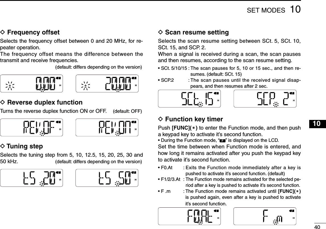 401010SET MODESD  Frequency offsetSelects the frequency offset between 0 and 20 MHz, for re-peater operation.The frequency offset means the difference between the transmit and receive frequencies.           (default: differs depending on the version)D  Reverse duplex functionTurns the reverse duplex function ON or OFF.   (default: OFF)D  Tuning stepSelects the tuning step from 5, 10, 12.5, 15, 20, 25, 30 and 50 kHz.          (default: differs depending on the version)D  Scan resume settingSelects the scan resume setting between SCt. 5, SCt. 10, SCt. 15, and SCP. 2.When a signal is received during a scan, the scan pauses and then resumes, according to the scan resume setting.•  SCt. 5/10/15 :  The scan pauses for 5, 10 or 15 sec., and then re-sumes. (default: SCt. 15)•  SCP.2  :  The scan pauses until the received signal disap-pears, and then resumes after 2 sec.       D Function key timerPush [FUNC](M) to enter the Function mode, and then push a keypad key to activate it’s second function.•  During the Function mode, “ ” is displayed on the LCD.Set the time between when Function mode is entered, and how long it remains activated after you push the keypad key to activate it’s second function. •  F0.At  :  Exits the Function mode immediately after a key is pushed to activate it’s second function. (default)•  F1/2/3.At  :  The Function mode remains activated for the selected pe-riod after a key is pushed to activate it’s second function.•  F .m  :  The Function mode remains activated until [FUNC](M) is pushed again, even after a key is pushed to activate it’s second function.123456789111213141516171819