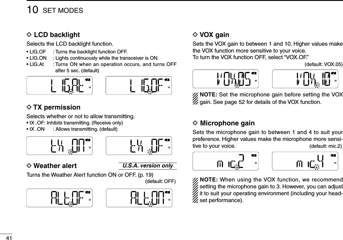 4110 SET MODESD  LCD backlightSelects the LCD backlight function.•  LIG.OF  :  Turns the backlight function OFF.•  LIG.ON  :  Lights continuously while the transceiver is ON.•  LIG.At  :  Turns ON when an operation occurs, and turns OFF after 5 sec. (default)D  TX permissionSelects whether or not to allow transmitting. •  tX .OF :  Inhibits transmitting. (Receive only)•  tX .ON  :  Allows transmitting. (default)D  Weather alertTurns the Weather Alert function ON or OFF. (p. 19)      (default: OFF)D  VOX gainSets the VOX gain to between 1 and 10. Higher values make the VOX function more sensitive to your voice.To turn the VOX function OFF, select “VOX.OF.”           (default: VOX.05)NOTE: Set the microphone gain before setting the VOX gain. See page 52 for details of the VOX function.D  Microphone gainSets the microphone gain to between 1 and 4 to suit your preference. Higher values make the microphone more sensi-tive to your voice.  (default: mic.2)NOTE: When using the VOX function, we recommend setting the microphone gain to 3. However, you can adjust it to suit your operating environment (including your head-set performance).U.S.A. version only