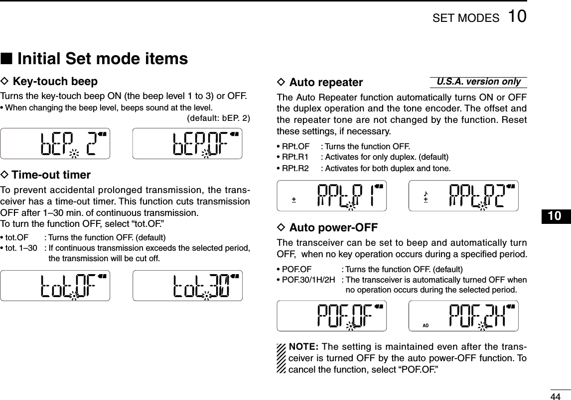 441010SET MODES■ Initial Set mode itemsD  Key-touch beepTurns the key-touch beep ON (the beep level 1 to 3) or OFF.•  When changing the beep level, beeps sound at the level.                       (default: bEP. 2)D  Time-out timerTo prevent accidental prolonged transmission, the trans-ceiver has a time-out timer. This function cuts transmission OFF after 1–30 min. of continuous transmission. To turn the function OFF, select “tot.OF.” •  tot.OF  :  Turns the function OFF. (default)•  tot. 1–30  :  If continuous transmission exceeds the selected period, the transmission will be cut off.D  Auto repeaterThe Auto Repeater function automatically turns ON or OFF the duplex operation and the tone encoder. The offset and the repeater tone are not changed by the function. Reset these settings, if necessary.•  RPt.OF  :  Turns the function OFF.•  RPt.R1  : Activates for only duplex. (default)•  RPt.R2  :  Activates for both duplex and tone. D  Auto power-OFFThe transceiver can be set to beep and automatically turn OFF,  when no key operation occurs during a specified period.•  POF.OF  :  Turns the function OFF. (default)•  POF.30/1H/2H  :  The transceiver is automatically turned OFF when no operation occurs during the selected period.NOTE: The setting is maintained even after the trans-ceiver is turned OFF by the auto power-OFF function. To cancel the function, select “POF.OF.”U.S.A. version only123456789111213141516171819