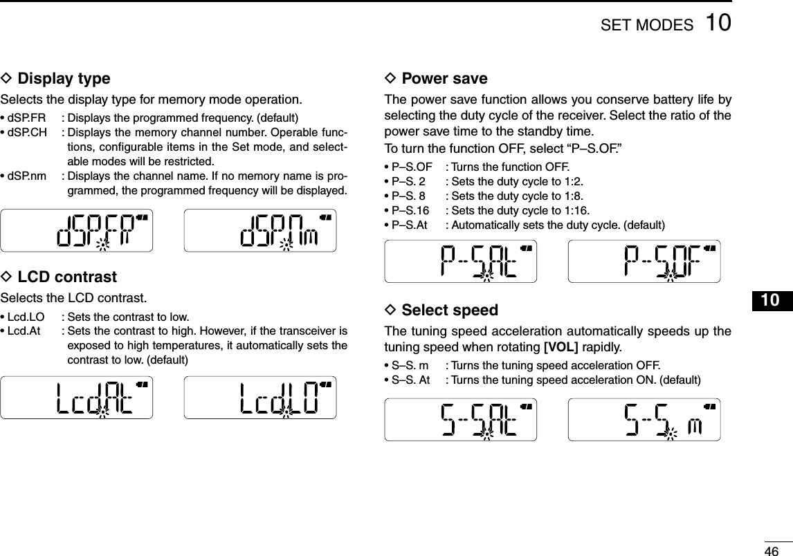 461010SET MODESD Display typeSelects the display type for memory mode operation.• dSP.FR  :  Displays the programmed frequency. (default)•  dSP.CH  :  Displays the memory channel number. Operable func-tions, configurable items in the Set mode, and select-able modes will be restricted.•  dSP.nm  :  Displays the channel name. If no memory name is pro-grammed, the programmed frequency will be displayed.D  LCD contrastSelects the LCD contrast.•  Lcd.LO  :  Sets the contrast to low.•  Lcd.At  :  Sets the contrast to high. However, if the transceiver is exposed to high temperatures, it automatically sets the contrast to low. (default)D  Power saveThe power save function allows you conserve battery life by selecting the duty cycle of the receiver. Select the ratio of the power save time to the standby time.To turn the function OFF, select “P–S.OF.”•  P–S.OF  :  Turns the function OFF.•  P–S. 2  :  Sets the duty cycle to 1:2.•  P–S. 8  :  Sets the duty cycle to 1:8.•  P–S.16  :  Sets the duty cycle to 1:16.•  P–S.At  :  Automatically sets the duty cycle. (default)D  Select speedThe tuning speed acceleration automatically speeds up the tuning speed when rotating [VOL] rapidly.•  S–S. m  :  Turns the tuning speed acceleration OFF.•  S–S. At  :  Turns the tuning speed acceleration ON. (default)123456789111213141516171819