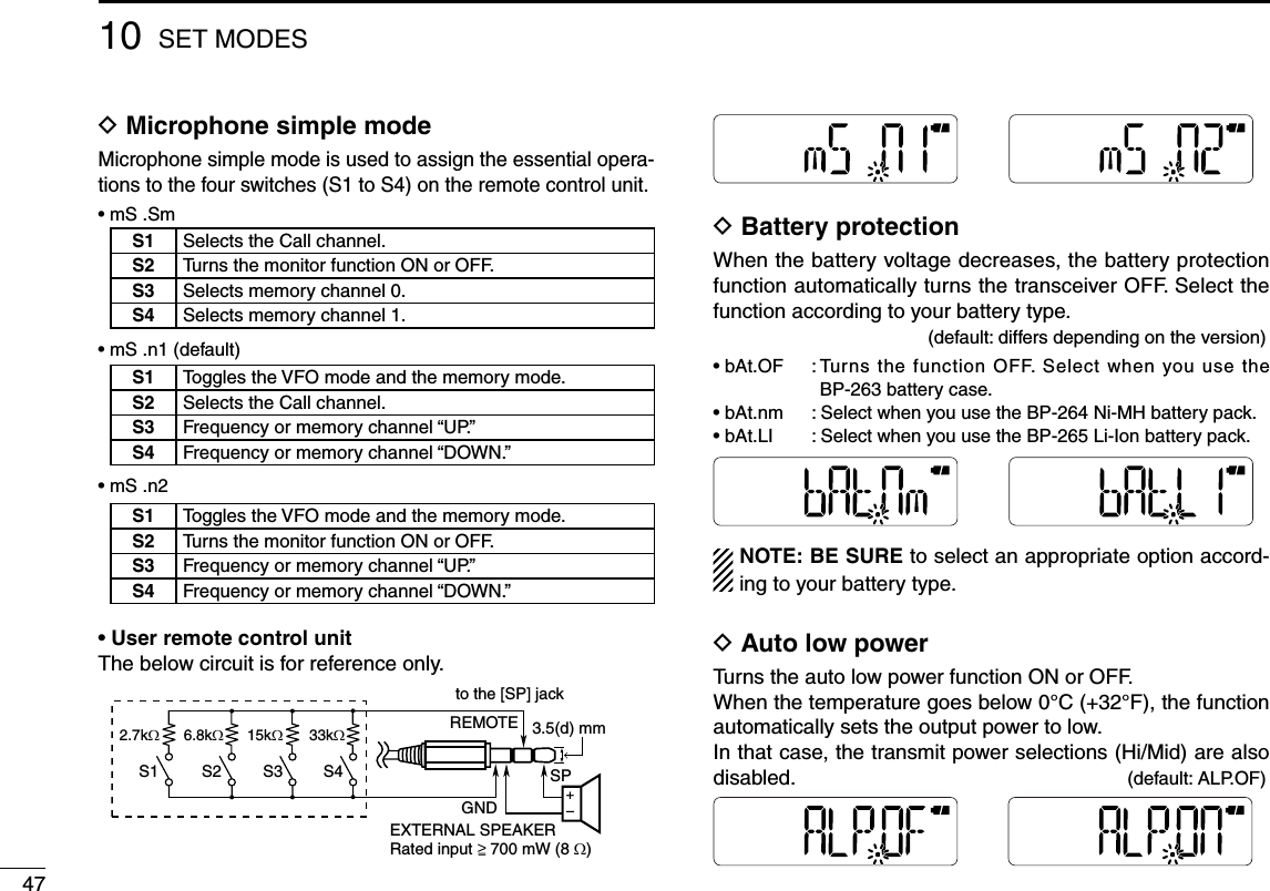 4710 SET MODESD  Microphone simple mode Microphone simple mode is used to assign the essential opera-tions to the four switches (S1 to S4) on the remote control unit.•  mS .Sm•  mS .n1 (default)•  mS .n2 •  User remote control unitThe below circuit is for reference only.D  Battery protection When the battery voltage decreases, the battery protection function automatically turns the transceiver OFF. Select the function according to your battery type.           (default: differs depending on the version)•  bAt.OF  :  Turns the function  OFF. Select when you  use  the BP-263 battery case.•  bAt.nm  :  Select when you use the BP-264 Ni-MH battery pack. •  bAt.LI  :  Select when you use the BP-265 Li-Ion battery pack. NOTE: BE SURE to select an appropriate option accord-ing to your battery type.D  Auto low power Turns the auto low power function ON or OFF.When the temperature goes below 0°C (+32°F), the function automatically sets the output power to low.In that case, the transmit power selections (Hi/Mid) are also disabled.         (default: ALP.OF)2.7kW6.8kW15kW33kW+–S1 S2 S3 S4to the [SP] jackGNDSPREMOTERated input    700 mW (8 W)EXTERNAL SPEAKER3.5(d) mm&gt;‗S1 Selects the Call channel.S2 Turns the monitor function ON or OFF.S3 Selects memory channel 0.S4 Selects memory channel 1.S1 Toggles the VFO mode and the memory mode.S2 Selects the Call channel.S3 Frequency or memory channel “UP.”S4 Frequency or memory channel “DOWN.”S1 Toggles the VFO mode and the memory mode.S2 Turns the monitor function ON or OFF.S3 Frequency or memory channel “UP.”S4 Frequency or memory channel “DOWN.”