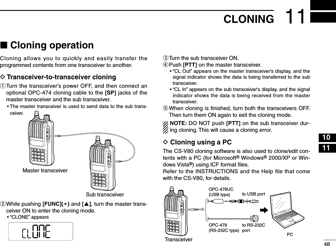 48101111CLONING■ Cloning operationCloning allows you to quickly and easily transfer the programmed contents from one transceiver to another.D  Transceiver-to-transceiver cloningq  Turn the transceiver’s power OFF, and then connect an optional OPC-474 cloning cable to the [SP] jacks of the master transceiver and the sub transceiver.•  The master transceiver is used to send data to the sub trans-ceiver.w  While pushing [FUNC](M) and [], turn the master trans-ceiver ON to enter the cloning mode.•  “CLONE” appearse  Turn the sub transceiver ON.r  Push [PTT] on the master transceiver.•  “CL Out” appears on the master transceiver’s display, and the signal indicator shows the data is being transferred to the sub transceiver.•  “CL In” appears on the sub transceiver’s display, and the signal indicator shows the data is being received from the master transceiver.t  When cloning is ﬁnished, turn both the transceivers OFF. Then turn them ON again to exit the cloning mode.NOTE: DO NOT push [PTT] on the sub transceiver dur-ing cloning. This will cause a cloning error.D  Cloning using a PCThe CS-V80 cloning software is also used to clone/edit con-tents with a PC (for Microsoft® Windows® 2000/XP or Win-dows Vista®) using ICF format ﬁles.Refer to the INSTRUCTIONS and the Help file that come with the CS-V80, for details.Master transceiverSub transceiverTransceiverPCOPC-478(RS-232C type)OPC-478UC(USB type) to USB portto RS-232Cport1342567891213141516171819