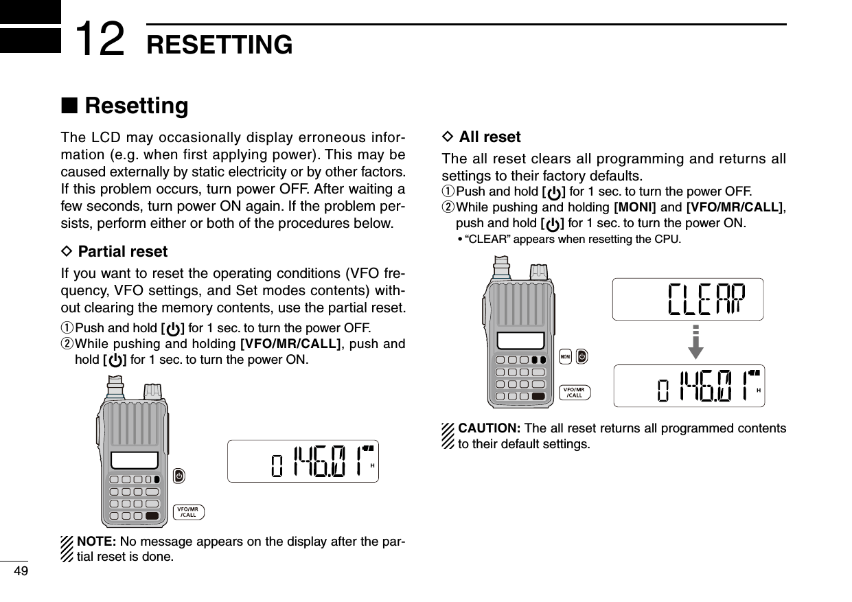 49RESETTING12■ ResettingThe LCD may occasionally display erroneous infor-mation (e.g. when first applying power). This may be caused externally by static electricity or by other factors.If this problem occurs, turn power OFF. After waiting a few seconds, turn power ON again. If the problem per-sists, perform either or both of the procedures below.D  Partial resetIf you want to reset the operating conditions (VFO fre-quency, VFO settings, and Set modes contents) with-out clearing the memory contents, use the partial reset.q  Push and hold [ ] for 1 sec. to turn the power OFF.w  While pushing and holding [VFO/MR/CALL], push and hold [ ] for 1 sec. to turn the power ON. NOTE: No message appears on the display after the par-tial reset is done.D  All resetThe all reset clears all programming and returns all settings to their factory defaults.q  Push and hold [ ] for 1 sec. to turn the power OFF.w  While pushing and holding [MONI] and [VFO/MR/CALL], push and hold [ ] for 1 sec. to turn the power ON.• “CLEAR” appears when resetting the CPU. CAUTION: The all reset returns all programmed contents to their default settings.