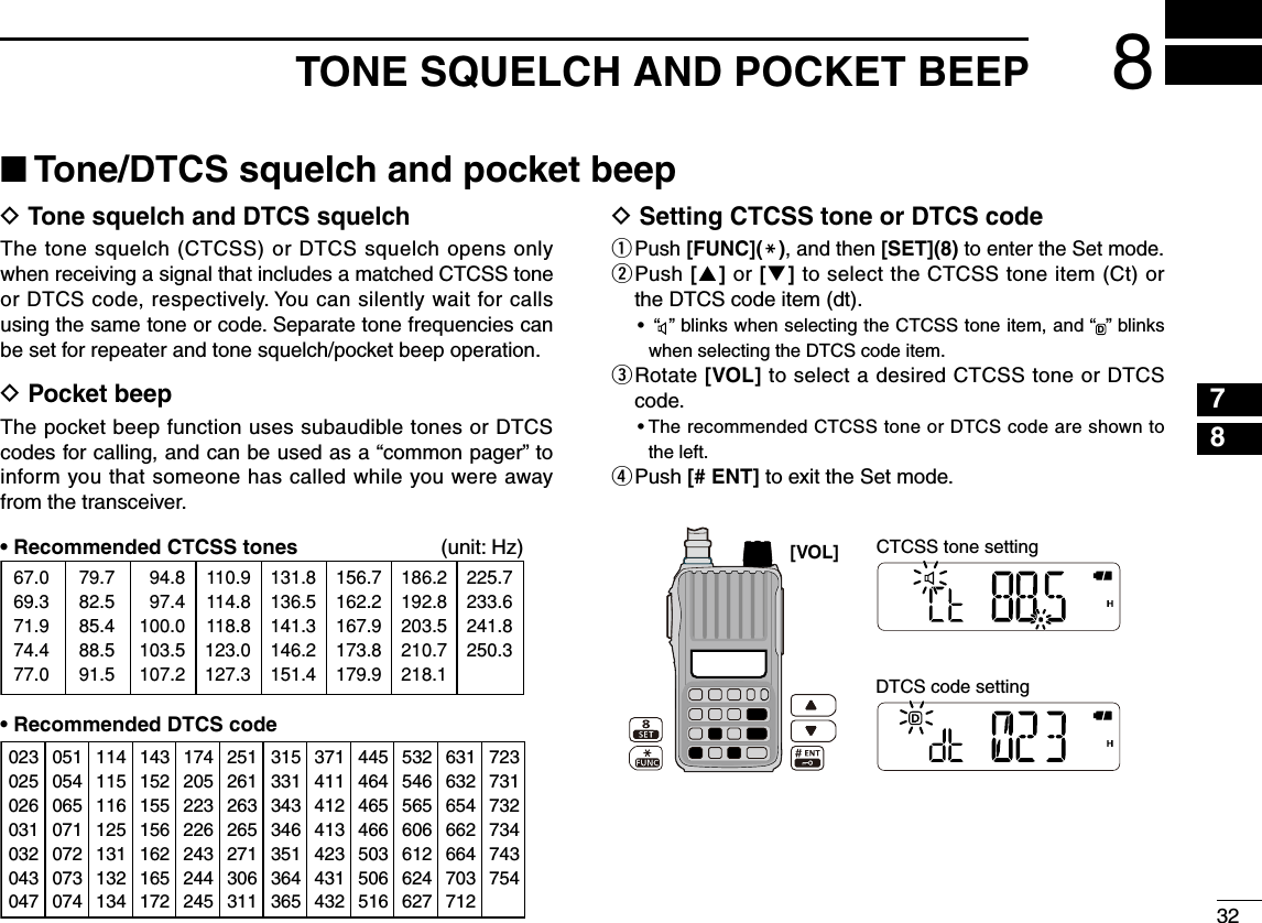 32788TONE SQUELCH AND POCKET BEEPD  Tone squelch and DTCS squelchThe tone squelch (CTCSS) or DTCS squelch opens only when receiving a signal that includes a matched CTCSS tone or DTCS code, respectively. You can silently wait for calls using the same tone or code. Separate tone frequencies can be set for repeater and tone squelch/pocket beep operation.D  Pocket beepThe pocket beep function uses subaudible tones or DTCS codes for calling, and can be used as a “common pager” to inform you that someone has called while you were away from the transceiver.•  Recommended CTCSS tones   (unit: Hz) 67.069.371.974.477.079.782.585.488.591.594.897.4100.0103.5107.2110.9114.8118.8123.0127.3131.8136.5141.3146.2151.4156.7162.2167.9173.8179.9186.2192.8203.5210.7218.1225.7233.6241.8250.3•  Recommended DTCS codeD  Setting CTCSS tone or DTCS codeq  Push [FUNC](M), and then [SET](8) to enter the Set mode.w  Push [] or [] to select the CTCSS tone item (Ct) or the DTCS code item (dt).•  “   ” blinks when selecting the CTCSS tone item, and “D” blinks when selecting the DTCS code item.e  Rotate [VOL] to select a desired CTCSS tone or DTCS code.•  The recommended CTCSS tone or DTCS code are shown to the left. r Push [# ENT] to exit the Set mode.■ Tone/DTCS squelch and pocket beep023025026031032043047051054065071072073074114115116125131132134143152155156162165172174205223226243244245251261263265271306311315331343346351364365371411412413423431432445464465466503506516532546565606612624627631632654662664703712723731732734743754DTCS code settingCTCSS tone setting[VOL] 123456910111213141516171819