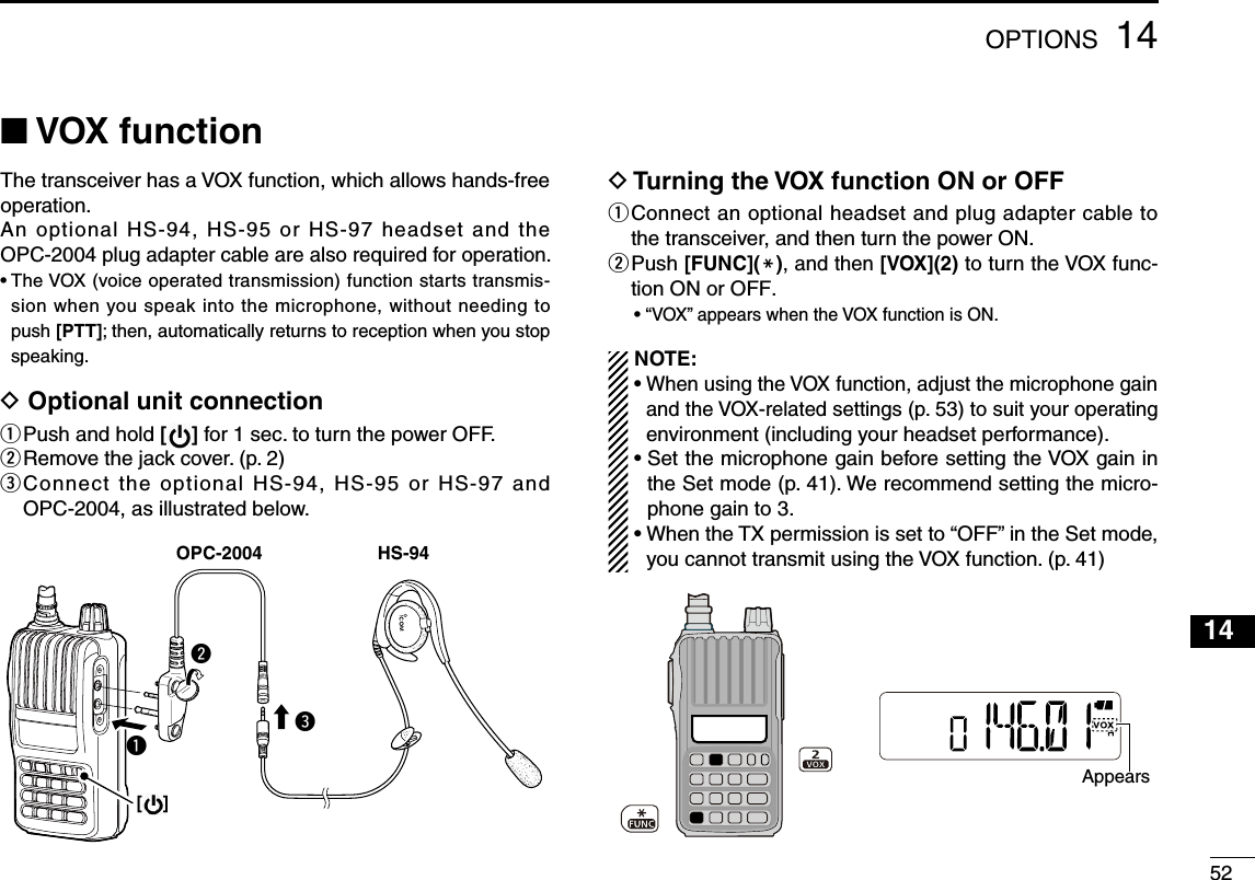 521414OPTIONS■ VOX functionThe transceiver has a VOX function, which allows hands-free operation.An optional HS-94, HS-95 or HS-97 headset and the OPC-2004 plug adapter cable are also required for operation.•  The VOX (voice operated transmission) function starts transmis-sion when you speak into the microphone, without needing to push [PTT]; then, automatically returns to reception when you stop speaking.D  Optional unit connectionq  Push and hold [ ] for 1 sec. to turn the power OFF.w  Remove the jack cover. (p. 2)e  Connect the optional HS-94, HS-95 or HS-97 and OPC-2004, as illustrated below. D  Turning the VOX function ON or OFFq  Connect an optional headset and plug adapter cable to the transceiver, and then turn the power ON.w  Push [FUNC](M), and then [VOX](2) to turn the VOX func-tion ON or OFF.•  “VOX” appears when the VOX function is ON. NOTE: •  When using the VOX function, adjust the microphone gain and the VOX-related settings (p. 53) to suit your operating environment (including your headset performance).•  Set the microphone gain before setting the VOX gain in the Set mode (p. 41). We recommend setting the micro-phone gain to 3.•  When the TX permission is set to “OFF” in the Set mode, you cannot transmit using the VOX function. (p. 41)HS-94OPC-2004qwe[    ]Appears132456789101112131516171819