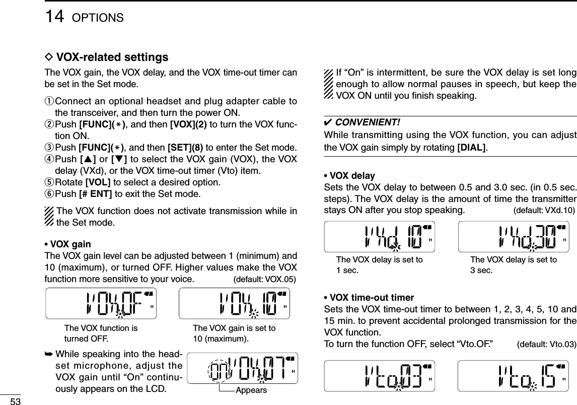 53D  VOX-related settingsThe VOX gain, the VOX delay, and the VOX time-out timer can be set in the Set mode.q  Connect an optional headset and plug adapter cable to the transceiver, and then turn the power ON.w  Push [FUNC](M), and then [VOX](2) to turn the VOX func-tion ON.e  Push [FUNC](M), and then [SET](8) to enter the Set mode.r  Push [] or [] to select the VOX gain (VOX), the VOX delay (VXd), or the VOX time-out timer (Vto) item.t  Rotate [VOL] to select a desired option.y Push [# ENT] to exit the Set mode.The VOX function does not activate transmission while in the Set mode.• VOX gainThe VOX gain level can be adjusted between 1 (minimum) and 10 (maximum), or turned OFF. Higher values make the VOX function more sensitive to your voice.  (default: VOX.05)➥  While speaking into the head-set microphone, adjust the VOX gain until “On” continu-ously appears on the LCD.If “On” is intermittent, be sure the VOX delay is set long enough to allow normal pauses in speech, but keep the VOX ON until you ﬁnish speaking. ✔ CONVENIENT!While transmitting using the VOX function, you can adjust the VOX gain simply by rotating [DIAL].• VOX delaySets the VOX delay to between 0.5 and 3.0 sec. (in 0.5 sec. steps). The VOX delay is the amount of time the transmitter stays ON after you stop speaking.  (default: VXd.10)The VOX delay is set to1 sec. The VOX delay is set to3 sec. • VOX time-out timerSets the VOX time-out timer to between 1, 2, 3, 4, 5, 10 and 15 min. to prevent accidental prolonged transmission for the VOX function.To turn the function OFF, select “Vto.OF.”  (default: Vto.03)14 OPTIONSThe VOX function isturned OFF. The VOX gain is set to10 (maximum).Appears