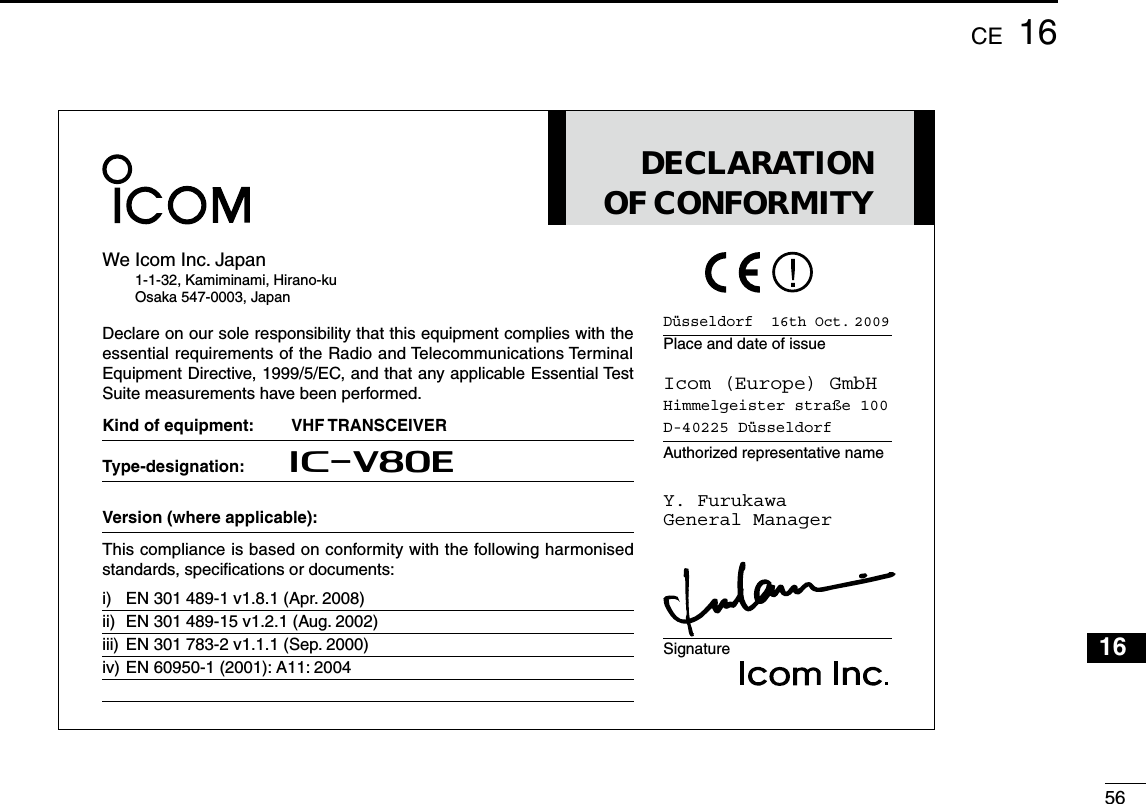 561616CEDüsseldorf  16th Oct. 2009Place and date of issueIcom (Europe) GmbHHimmelgeister straße 100D-40225 DüsseldorfAuthorized representative nameY. FurukawaGeneral ManagerSignatureDECLARATIONOF CONFORMITYWe Icom Inc. Japan1-1-32, Kamiminami, Hirano-kuOsaka 547-0003, JapanDeclare on our sole responsibility that this equipment complies with the essential requirements of the Radio and Telecommunications Terminal Equipment Directive, 1999/5/EC, and that any applicable Essential Test Suite measurements have been performed.Kind of equipment: VHF TRANSCEIVERType-designation: iV80EVersion (where applicable):  desinomrah gniwollof eht htiw ytimrofnoc no desab si ecnailpmoc sihTstandards, speciﬁcations or documents:i) EN 301 489-1 v1.8.1 (Apr. 2008)ii) EN 301 489-15 v1.2.1 (Aug. 2002)iii) EN 301 783-2 v1.1.1 (Sep. 2000)iv) EN 60950-1 (2001): A11: 2004123456789101112131514171819