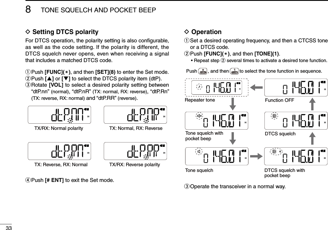 33D  Setting DTCS polarityFor DTCS operation, the polarity setting is also configurable, as well as the code setting. If the polarity is different, the DTCS squelch never opens, even when receiving a signal that includes a matched DTCS code.q  Push [FUNC](M), and then [SET](8) to enter the Set mode.w  Push [] or [] to select the DTCS polarity item (dtP).e  Rotate [VOL] to select a desired polarity setting between “dtP.nn” (normal), “dtP.nR” (TX: normal, RX: reverse), “dtP.Rn” (TX: reverse, RX: normal) and “dtP.RR” (reverse).r Push [# ENT] to exit the Set mode.D  Operationq  Set a desired operating frequency, and then a CTCSS tone or a DTCS code.w  Push [FUNC](M), and then [TONE](1).•  Repeat step w several times to activate a desired tone function.e Operate the transceiver in a normal way.8TONE SQUELCH AND POCKET BEEPTX/RX: Normal polarity  TX: Normal, RX: Reverse TX: Reverse, RX: Normal TX/RX: Reverse polarity Function OFFPush        , and then        to select the tone function in sequence.Tone squelch withpocket beepTone squelchDTCS squelchDTCS squelch withpocket beepRepeater tone