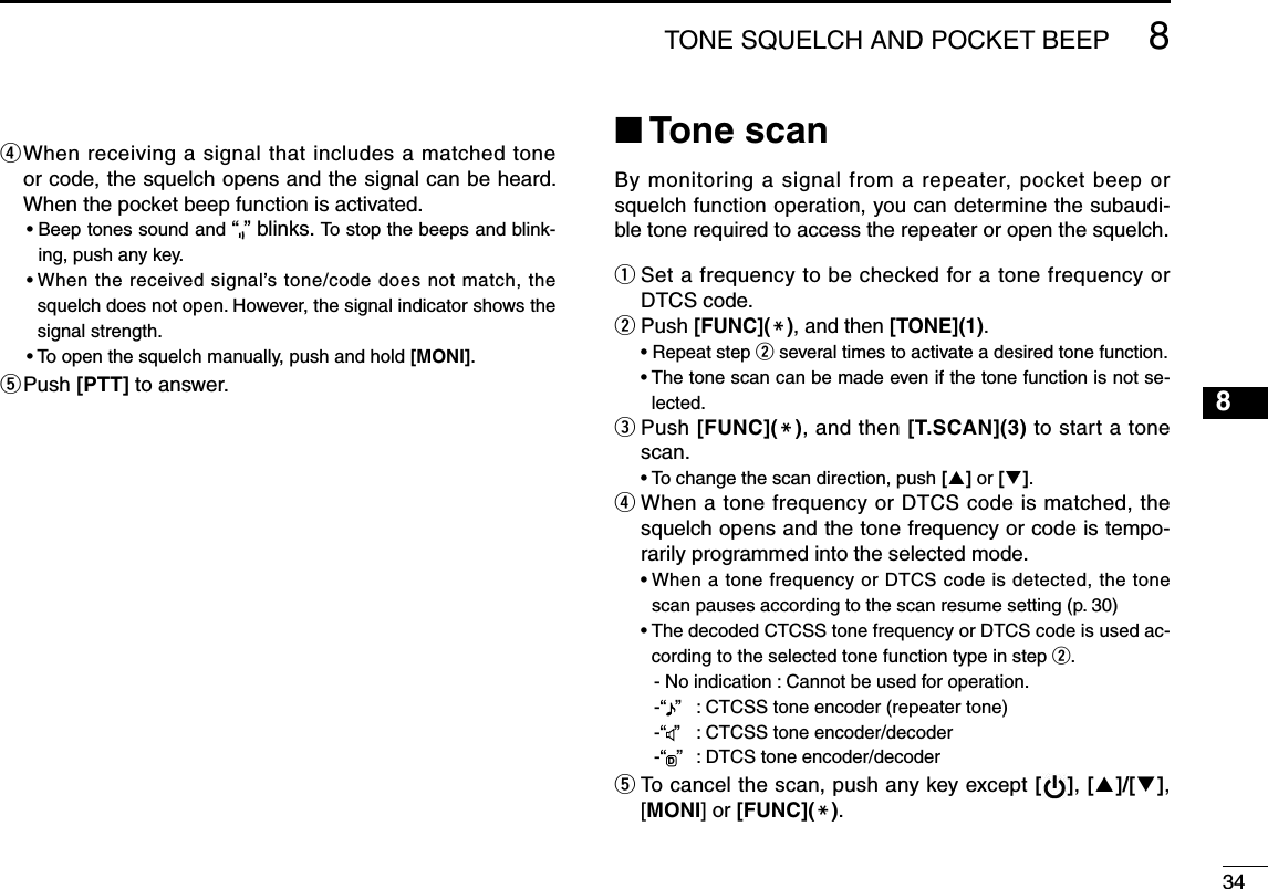 348r  When receiving a signal that includes a matched tone or code, the squelch opens and the signal can be heard. When the pocket beep function is activated.•  Beep tones sound and “ ” blinks. To stop the beeps and blink-ing, push any key.•  When the received signal’s tone/code does not match, the squelch does not open. However, the signal indicator shows the signal strength.• To open the squelch manually, push and hold [MONI].t  Push [PTT] to answer.■ Tone scanBy monitoring a signal from a repeater, pocket beep or squelch function operation, you can determine the subaudi-ble tone required to access the repeater or open the squelch.q  Set a frequency to be checked for a tone frequency or DTCS code.w  Push [FUNC](M), and then [TONE](1).•  Repeat step w several times to activate a desired tone function.•  The tone scan can be made even if the tone function is not se-lected.e  Push [FUNC](M), and then [T.SCAN](3) to start a tone scan.•  To change the scan direction, push [] or [].r  When a tone frequency or DTCS code is matched, the squelch opens and the tone frequency or code is tempo-rarily programmed into the selected mode.•  When a tone frequency or DTCS code is detected, the tone scan pauses according to the scan resume setting (p. 30)•  The decoded CTCSS tone frequency or DTCS code is used ac-cording to the selected tone function type in step w.- No indication : Cannot be used for operation.-“ ”  : CTCSS tone encoder (repeater tone)-“ ”   : CTCSS tone encoder/decoder-“D”  : DTCS tone encoder/decodert  To cancel the scan, push any key except [ ], []/[], [MONI] or [FUNC](M).8TONE SQUELCH AND POCKET BEEP1234567910111213141516171819