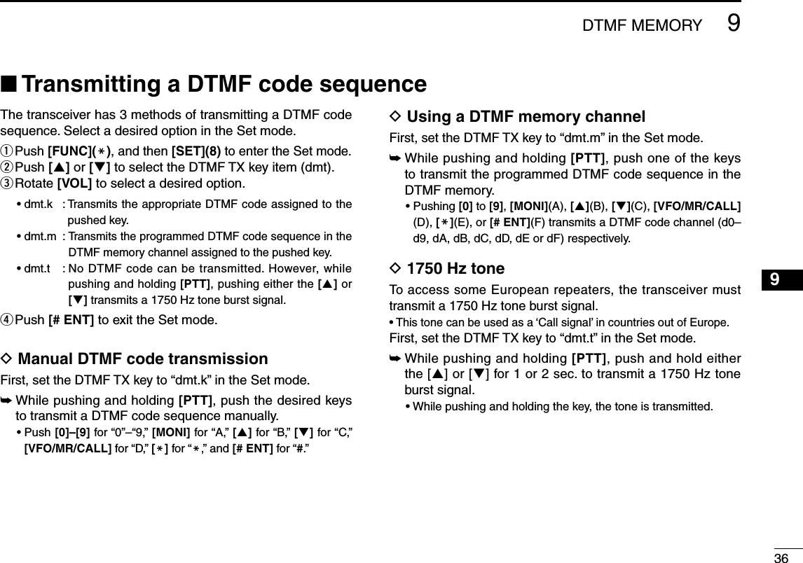 3699DTMF MEMORYThe transceiver has 3 methods of transmitting a DTMF code sequence. Select a desired option in the Set mode.q  Push [FUNC](M), and then [SET](8) to enter the Set mode.w  Push [] or [] to select the DTMF TX key item (dmt).e  Rotate [VOL] to select a desired option.•  dmt.k  :  Transmits the appropriate DTMF code assigned to the pushed key. •  dmt.m  :  Transmits the programmed DTMF code sequence in the DTMF memory channel assigned to the pushed key.•  dmt.t  :  No DTMF code can be transmitted. However, while pushing and holding [PTT], pushing either the [] or [] transmits a 1750 Hz tone burst signal.r Push [# ENT] to exit the Set mode.D  Manual DTMF code transmissionFirst, set the DTMF TX key to “dmt.k” in the Set mode.➥    While pushing and holding [PTT], push the desired keys to transmit a DTMF code sequence manually.•  Push [0]–[9] for “0”–“9,” [MONI] for “A,” [] for “B,” [] for “C,” [VFO/MR/CALL] for “D,” [M] for “M,” and [# ENT] for “#.”D  Using a DTMF memory channel First, set the DTMF TX key to “dmt.m” in the Set mode.➥   While pushing and holding [PTT], push one of the keys to transmit the programmed DTMF code sequence in the DTMF memory.•  Pushing [0] to [9], [MONI](A), [](B), [](C), [VFO/MR/CALL] (D), [M](E), or [# ENT](F) transmits a DTMF code channel (d0–d9, dA, dB, dC, dD, dE or dF) respectively.D  1750 Hz tone To access some European repeaters, the transceiver must transmit a 1750 Hz tone burst signal. • This tone can be used as a ‘Call signal’ in countries out of Europe.First, set the DTMF TX key to “dmt.t” in the Set mode.➥    While pushing and holding [PTT], push and hold either the [] or [] for 1 or 2 sec. to transmit a 1750 Hz tone burst signal.•  While pushing and holding the key, the tone is transmitted.■ Transmitting a DTMF code sequence 1234567810111213141516171819