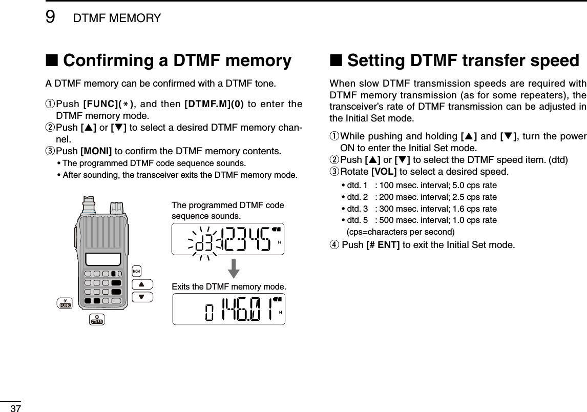 379DTMF MEMORY■ Conﬁrming a DTMF memoryA DTMF memory can be conﬁrmed with a DTMF tone.q  Push [FUNC](M), and then  [DTMF.M](0) to enter the DTMF memory mode.w  Push [] or [] to select a desired DTMF memory chan-nel.e  Push [MONI] to conﬁrm the DTMF memory contents.•  The programmed DTMF code sequence sounds.•  After sounding, the transceiver exits the DTMF memory mode. ■ Setting DTMF transfer speedWhen slow DTMF transmission speeds are required with DTMF memory transmission (as for some repeaters), the transceiver’s rate of DTMF transmission can be adjusted in the Initial Set mode.q  While pushing and holding [] and [], turn the power ON to enter the Initial Set mode.w Push [] or [] to select the DTMF speed item. (dtd)e  Rotate [VOL] to select a desired speed.•  dtd. 1  :  100 msec. interval; 5.0 cps rate •  dtd. 2  :  200 msec. interval; 2.5 cps rate•  dtd. 3  :  300 msec. interval; 1.6 cps rate•  dtd. 5  :  500 msec. interval; 1.0 cps rate  (cps=characters per second)r Push [# ENT] to exit the Initial Set mode.Exits the DTMF memory mode. The programmed DTMF codesequence sounds.