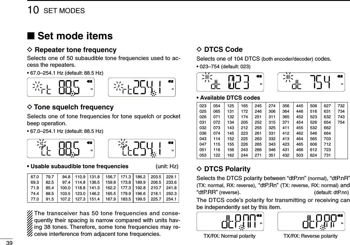 39■ Set mode itemsD  Repeater tone frequencySelects one of 50 subaudible tone frequencies used to ac-cess the repeaters.•  67.0–254.1 Hz (default: 88.5 Hz) D  Tone squelch frequencySelects one of tone frequencies for tone squelch or pocket beep operation.•  67.0–254.1 Hz (default: 88.5 Hz)•  Usable subaudible tone frequencies   (unit: Hz) 67.069.371.974.477.079.782.585.488.591.594.897.4100.0103.5107.2110.9114.8118.8123.0127.3131.8136.5141.3146.2151.4156.7159.8162.2165.5167.9171.3173.8177.3179.9183.5186.2189.9192.8196.6199.5203.5206.5210.7218.1225.7229.1233.6241.8250.3254.1The transceiver has 50 tone frequencies and conse-quently their spacing is narrow compared with units hav-ing 38 tones. Therefore, some tone frequencies may re-ceive interference from adjacent tone frequencies.D  DTCS CodeSelects one of 104 DTCS (both encoder/decoder) codes.•  023–754 (default: 023)•  Available DTCS codes 023025026031032036043047051053125131132134143145152155156162245246251252255261263265266271356364365371411412413423431432506516523526532546565606612624054065071072073074114115116122165172174205212223225226243244274306311315325331332343346351445446452454455462464465466503627631632654662664703712723731732734743754D  DTCS PolaritySelects the DTCS polarity between “dtP.nn” (normal), “dtP.nR” (TX: normal, RX: reverse), “dtP.Rn” (TX: reverse, RX: normal) and “dtP.RR” (reverse).   (default: dtP.nn)The DTCS code’s polarity for transmitting or receiving can be independently set by this item.TX/RX: Normal polarity  TX/RX: Reverse polarity 10 SET MODES