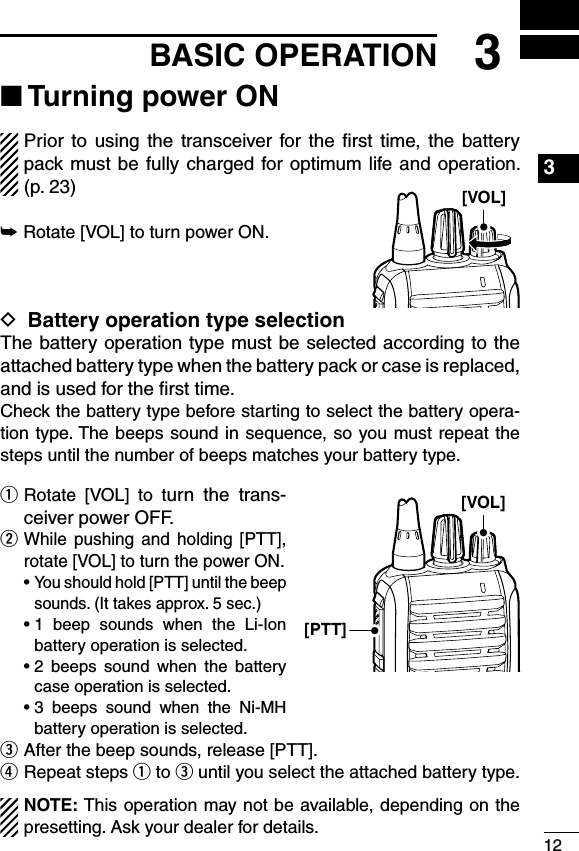 123BASIC OPERATION1234567891011121314151617181920■ Turning power ONPrior  to  using  the  transceiver for the  ﬁrst  time,  the  battery pack must be fully  charged for optimum life and  operation.  (p. 23)➥Rotate [VOL] to turn power ON.D Battery operation type selectionThe battery operation type must be selected according to the attached battery type when the battery pack or case is replaced, and is used for the ﬁrst time.Check the battery type before starting to select the battery opera-tion type. The beeps sound in sequence, so you must repeat the steps until the number of beeps matches your battery type.q  Rotate  [VOL]  to  turn  the  trans-ceiver power OFF.w  While  pushing  and  holding  [PTT], rotate [VOL] to turn the power ON.  •  You should hold [PTT] until the beep sounds. (It takes approx. 5 sec.)  •  1  beep  sounds  when  the  Li-Ion battery operation is selected.  •  2  beeps  sound  when  the  battery case operation is selected.  •  3  beeps  sound  when  the  Ni-MH battery operation is selected.e  After the beep sounds, release [PTT].r  Repeat steps q to e until you select the attached battery type.NOTE: This operation may not be available, depending on the presetting. Ask your dealer for details.[VOL][VOL][PTT]