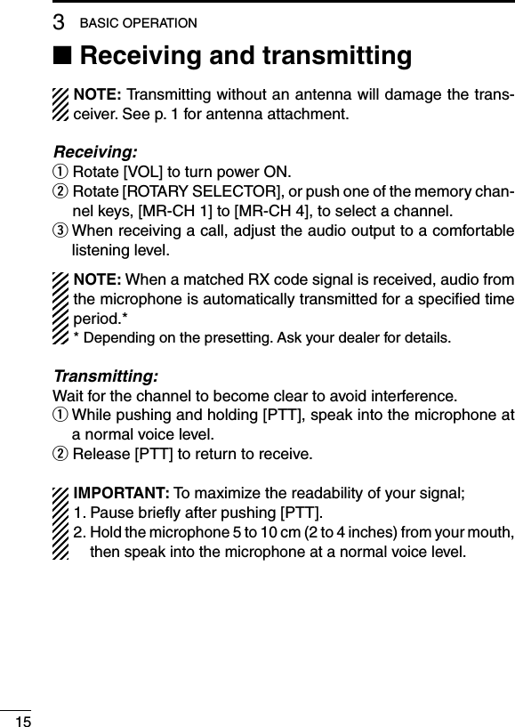 153BASIC OPERATION■ Receiving and transmittingNOTE: Transmitting without an antenna will damage the trans-ceiver. See p. 1 for antenna attachment.Receiving:q Rotate [VOL] to turn power ON.w  Rotate [ROTARY SELECTOR], or push one of the memory chan-nel keys, [MR-CH 1] to [MR-CH 4], to select a channel.e  When receiving a call, adjust the audio output to a comfortable listening level.NOTE: When a matched RX code signal is received, audio from the microphone is automatically transmitted for a speciﬁed time period.** Depending on the presetting. Ask your dealer for details.Transmitting:Wait for the channel to become clear to avoid interference.q  While pushing and holding [PTT], speak into the microphone at a normal voice level.w Release [PTT] to return to receive.IMPORTANT: To maximize the readability of your signal;1. Pause brieﬂy after pushing [PTT].2.  Hold the microphone 5 to 10 cm (2 to 4 inches) from your mouth, then speak into the microphone at a normal voice level.