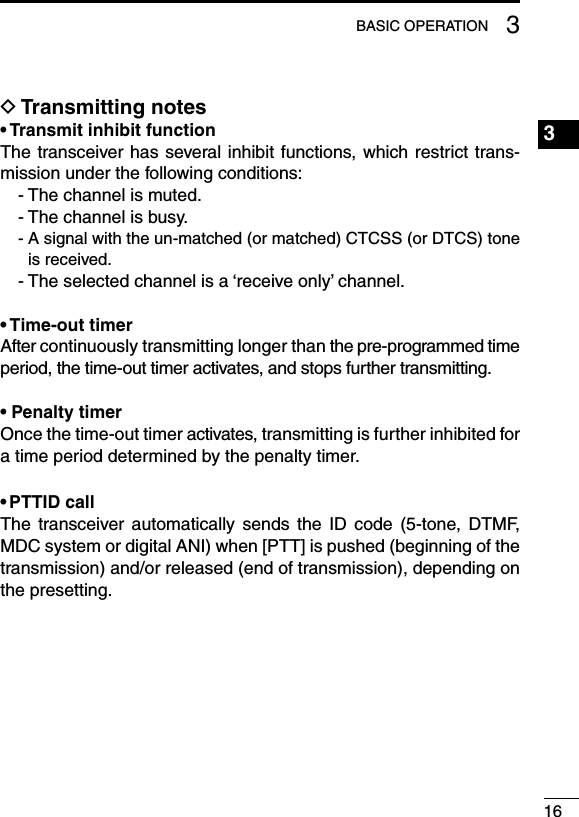 163BASIC OPERATION1234567891011121314151617181920D Transmitting notes• Transmit inhibit functionThe transceiver has several inhibit functions, which  restrict trans-mission under the following conditions:- The channel is muted.- The channel is busy.-  A signal with the un-matched (or matched) CTCSS (or DTCS) tone is received.- The selected channel is a ‘receive only’ channel.• Time-out timerAfter continuously transmitting longer than the pre-programmed time period, the time-out timer activates, and stops further transmitting.• Penalty timerOnce the time-out timer activates, transmitting is further inhibited for a time period determined by the penalty timer.• PTTID callThe  transceiver automatically  sends  the  ID  code  (5-tone,  DTMF, MDC system or digital ANI) when [PTT] is pushed (beginning of the transmission) and/or released (end of transmission), depending on the presetting.