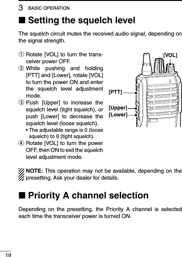 ■ Setting the squelch levelThe squelch circuit mutes the received audio signal, depending on the signal strength.q  Rotate [VOL] to turn the trans-ceiver power OFF.w  While  pushing  and  holding [PTT] and [Lower], rotate [VOL] to turn the power ON and enter the  squelch  level  adjustment mode.e  Push  [Upper]  to  increase  the squelch level (tight squelch), or push  [Lower]  to  decrease  the squelch level (loose squelch).  •  The adjustable range is 0 (loose squelch) to 9 (tight squelch).r  Rotate [VOL] to turn the power OFF, then ON to exit the squelch level adjustment mode.NOTE: This operation may not be available, depending on the presetting. Ask your dealer for details.■ Priority A channel selectionDepending  on  the  presetting,  the  Priority  A  channel  is  selected each time the transceiver power is turned ON.193BASIC OPERATION[VOL][PTT][Upper][Lower]