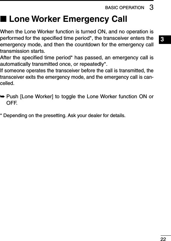 ■ Lone Worker Emergency CallWhen the Lone Worker function is turned ON, and no operation is performed for the speciﬁed time period*, the transceiver enters the emergency mode, and then the countdown for the emergency call transmission starts.After the speciﬁed time period* has passed, an emergency call is automatically transmitted once, or repeatedly*.If someone operates the transceiver before the call is transmitted, the transceiver exits the emergency mode, and the emergency call is can-celled.➥Push [Lone Worker] to toggle the Lone Worker function ON or OFF.* Depending on the presetting. Ask your dealer for details.223BASIC OPERATION1234567891011121314151617181920
