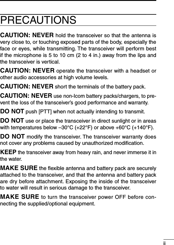 iiPRECAUTIONSCAUTION: NEVER hold the transceiver so that the antenna is very close to, or touching exposed parts of the body, especially the face or eyes, while transmitting. The transceiver will perform best if the microphone is 5 to 10 cm (2 to 4 in.) away from the lips and the transceiver is vertical.CAUTION: NEVER operate the transceiver with a headset or other audio accessories at high volume levels.CAUTION: NEVER short the terminals of the battery pack.CAUTION: NEVER use non-Icom battery packs/chargers, to pre-vent the loss of the transceiver’s good performance and warranty.DO NOT push [PTT] when not actually intending to transmit.DO NOT use or place the transceiver in direct sunlight or in areas with temperatures below –30°C (+22°F) or above +60°C (+140°F). DO NOT modify the transceiver. The transceiver warranty does not cover any problems caused by unauthorized modiﬁcation.KEEP the transceiver away from heavy rain, and never immerse it in the water. MAKE SURE the ﬂexible antenna and battery pack are securely attached to the transceiver, and that the antenna and battery pack are dry before attachment. Exposing the inside of the transceiver to water will result in serious damage to the transceiver.MAKE SURE to turn the transceiver power OFF before con-necting the supplied/optional equipment.