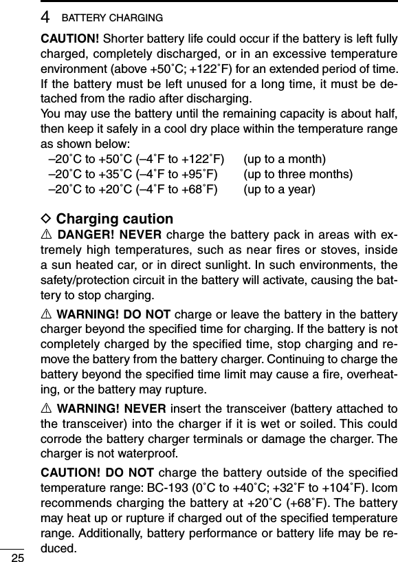CAUTION! Shorter battery life could occur if the battery is left fully charged, completely discharged, or in an excessive temperature environment (above +50˚C; +122˚F) for an extended period of time. If the battery must be left unused for a long time, it must be de-tached from the radio after discharging. You may use the battery until the remaining capacity is about half, then keep it safely in a cool dry place within the temperature range as shown below:  –20˚C to +50˚C (–4˚F to +122˚F)  (up to a month)  –20˚C to +35˚C (–4˚F to +95˚F)  (up to three months)  –20˚C to +20˚C (–4˚F to +68˚F)  (up to a year)D Charging cautionR DANGER! NEVER charge the battery pack in areas with ex-tremely high temperatures, such  as  near ﬁres or stoves,  inside a sun heated car, or in direct sunlight. In such environments, the safety/protection circuit in the battery will activate, causing the bat-tery to stop charging.R WARNING! DO NOT charge or leave the battery in the battery charger beyond the speciﬁed time for charging. If the battery is not completely charged by the speciﬁed time, stop charging and re-move the battery from the battery charger. Continuing to charge the battery beyond the speciﬁed time limit may cause a ﬁre, overheat-ing, or the battery may rupture.R WARNING! NEVER insert the transceiver (battery attached to the transceiver) into the charger if it is wet or soiled. This could corrode the battery charger terminals or damage the charger. The charger is not waterproof.CAUTION! DO NOT charge the battery outside of the speciﬁed temperature range: BC-193 (0˚C to +40˚C; +32˚F to +104˚F). Icom recommends charging the battery at +20˚C (+68˚F). The battery may heat up or rupture if charged out of the speciﬁed temperature range. Additionally, battery performance or battery life may be re-duced.254BATTERY CHARGING