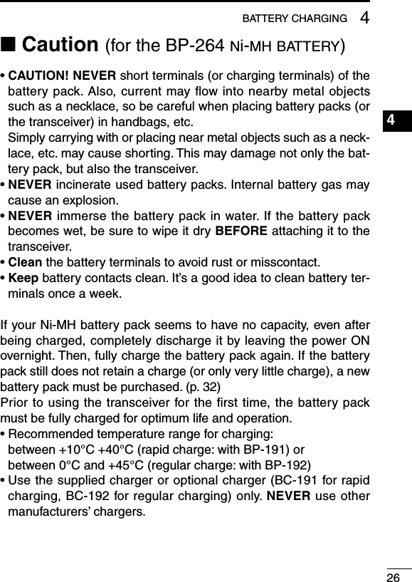 264BATTERY CHARGING1234567891011121314151617181920■ Caution (for the BP-264 ni-mh battery)•  CAUTION! NEVER short terminals (or charging terminals) of the battery pack. Also, current may ﬂow into nearby metal objects such as a necklace, so be careful when placing battery packs (or the transceiver) in handbags, etc.Simply carrying with or placing near metal objects such as a neck-lace, etc. may cause shorting. This may damage not only the bat-tery pack, but also the transceiver.•  NEVER incinerate used battery packs. Internal battery gas may cause an explosion.•  NEVER immerse the battery pack in water. If the battery pack becomes wet, be sure to wipe it dry BEFORE attaching it to the transceiver.• Clean the battery terminals to avoid rust or misscontact.•  Keep battery contacts clean. It’s a good idea to clean battery ter-minals once a week.If your Ni-MH battery pack seems to have no capacity, even after being charged, completely discharge it by leaving the power ON overnight. Then, fully charge the battery pack again. If the battery pack still does not retain a charge (or only very little charge), a new battery pack must be purchased. (p. 32)Prior to using the transceiver for the ﬁrst time, the battery pack must be fully charged for optimum life and operation.•  Recommended temperature range for charging: between +10°C +40°C (rapid charge: with BP-191) or between 0°C and +45°C (regular charge: with BP-192)•  Use the supplied charger or optional charger (BC-191 for rapid charging, BC-192 for regular charging) only. NEVER use other manufacturers’ chargers.