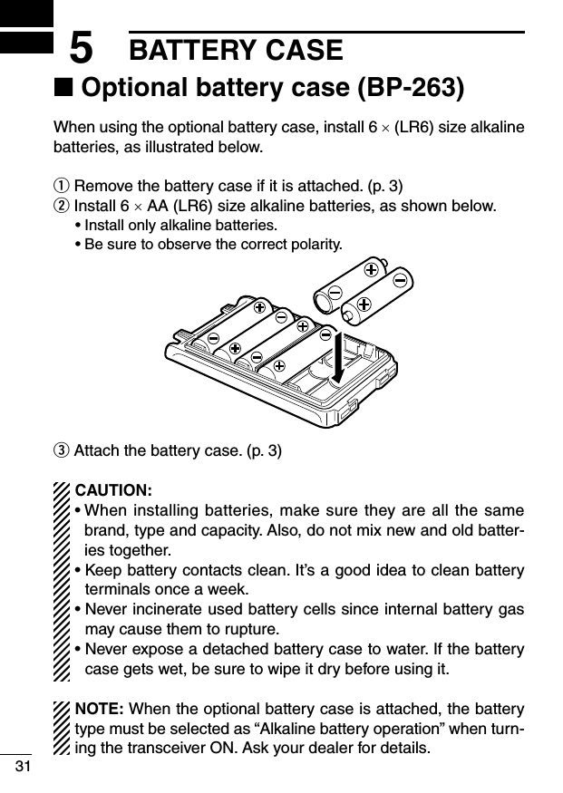 315BATTERY CASE■ Optional battery case (BP-263)When using the optional battery case, install 6 × (LR6) size alkaline batteries, as illustrated below.q Remove the battery case if it is attached. (p. 3)w Install 6 × AA (LR6) size alkaline batteries, as shown below.  • Install only alkaline batteries.  • Be sure to observe the correct polarity.e Attach the battery case. (p. 3)CAUTION:•  When installing batteries, make sure they are all the same brand, type and capacity. Also, do not mix new and old batter-ies together.•  Keep battery contacts clean. It’s a good idea to clean battery terminals once a week.•  Never incinerate used battery cells since internal battery gas may cause them to rupture.•  Never expose a detached battery case to water. If the battery case gets wet, be sure to wipe it dry before using it.NOTE: When the optional battery case is attached, the battery type must be selected as “Alkaline battery operation” when turn-ing the transceiver ON. Ask your dealer for details.