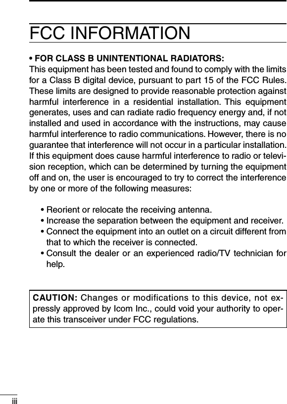 iiiFCC INFORMATION• FOR CLASS B UNINTENTIONAL RADIATORS:This equipment has been tested and found to comply with the limits for a Class B digital device, pursuant to part 15 of the FCC Rules. These limits are designed to provide reasonable protection against harmful  interference  in  a  residential  installation.  This  equipment generates, uses and can radiate radio frequency energy and, if not installed and used in accordance with the instructions, may cause harmful interference to radio communications. However, there is no guarantee that interference will not occur in a particular installation. If this equipment does cause harmful interference to radio or televi-sion reception, which can be determined by turning the equipment off and on, the user is encouraged to try to correct the interference by one or more of the following measures:  • Reorient or relocate the receiving antenna.  •  Increase the separation between the equipment and receiver.  •  Connect the equipment into an outlet on a circuit different from that to which the receiver is connected.  •  Consult the dealer or an experienced radio/TV technician for help.CAUTION: Changes or modifications to this device, not ex-pressly approved by Icom Inc., could void your authority to oper-ate this transceiver under FCC regulations.