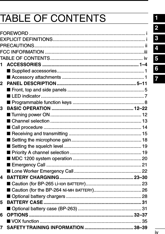 ivTABLE OF CONTENTS 1234567891011121314151617181920FOREWORD ........................................................................................ iEXPLICIT DEFINITIONS ...................................................................... iPRECAUTIONS ................................................................................... iiFCC INFORMATION ...........................................................................iiiTABLE OF CONTENTS ...................................................................... iv1  ACCESSORIES ......................................................................... 1–4 ■ Supplied accessories .................................................................. 1 ■ Accessory attachments .............................................................. 12  PANEL DESCRIPTION ............................................................ 5–11 ■ Front, top and side panels .......................................................... 5 ■ LED indicator .............................................................................. 7 ■ Programmable function keys ......................................................83  BASIC OPERATION .............................................................. 12–22 ■ Turning power ON .....................................................................12 ■ Channel selection ..................................................................... 13 ■ Call procedure .......................................................................... 14 ■ Receiving and transmitting ....................................................... 15 ■ Setting the microphone gain ..................................................... 18 ■ Setting the squelch level ........................................................... 19 ■ Priority A channel selection ...................................................... 19 ■ MDC 1200 system operation .................................................... 20 ■ Emergency Call ........................................................................ 21 ■ Lone Worker Emergency Call ................................................... 224  BATTERY CHARGNING ........................................................ 23–30 ■ Caution (for BP-265 li-ion battery) .......................................... 23 ■ Caution (for the BP-264 ni-mh battery).................................... 26 ■ Optional battery chargers ......................................................... 285  BATTERY CASE .......................................................................... 31 ■ Optional battery case (BP-263) ................................................ 316  OPTIONS ............................................................................... 32–37 ■ VOX function ............................................................................. 357  SAFETY TRAINING INFORMATION ..................................... 38–39