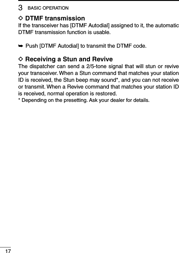 D DTMF transmissionIf the transceiver has [DTMF Autodial] assigned to it, the automatic DTMF transmission function is usable.➥ Push [DTMF Autodial] to transmit the DTMF code.D Receiving a Stun and ReviveThe dispatcher can send a 2/5-tone signal that will stun or revive your transceiver. When a Stun command that matches your station ID is received, the Stun beep may sound*, and you can not receive or transmit. When a Revive command that matches your station ID is received, normal operation is restored.* Depending on the presetting. Ask your dealer for details.173BASIC OPERATION