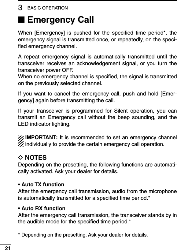 213BASIC OPERATION■ Emergency CallWhen  [Emergency]  is  pushed  for  the  speciﬁed  time  period*,  the emergency signal is transmitted once, or repeatedly, on the speci-ﬁed emergency channel.A  repeat  emergency  signal  is  automatically  transmitted  until  the transceiver  receives an  acknowledgement signal, or  you turn  the transceiver power OFF.When no emergency channel is speciﬁed, the signal is transmitted on the previously selected channel.If  you want  to  cancel  the  emergency  call,  push  and  hold  [Emer-gency] again before transmitting the call.If  your  transceiver  is  programmed  for  Silent  operation,  you  can transmit  an  Emergency  call  without  the  beep  sounding,  and  the LED indicator lighting.IMPORTANT: It  is recommended to  set an emergency channel individually to provide the certain emergency call operation.D NOTESDepending on the presetting, the following functions are automati-cally activated. Ask your dealer for details.• Auto TX functionAfter the emergency call transmission, audio from the microphone is automatically transmitted for a speciﬁed time period.*• Auto RX functionAfter the emergency call transmission, the transceiver stands by in the audible mode for the speciﬁed time period.** Depending on the presetting. Ask your dealer for details.