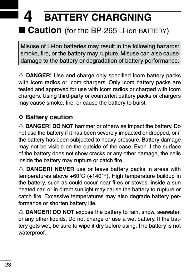 234BATTERY CHARGNING■ Caution (for the BP-265 li-ion battery)Misuse of Li-Ion batteries may result in the following hazards: smoke, ﬁre, or the battery may rupture. Misuse can also cause damage to the battery or degradation of battery performance.R DANGER! Use and charge only speciﬁed Icom battery packs with Icom radios or Icom chargers. Only Icom battery packs are tested and approved for use with Icom radios or charged with Icom chargers. Using third-party or counterfeit battery packs or chargers may cause smoke, ﬁre, or cause the battery to burst.D Battery cautionR DANGER! DO NOT hammer or otherwise impact the battery. Do not use the battery if it has been severely impacted or dropped, or if the battery has been subjected to heavy pressure. Battery damage may not be visible on the outside of the case. Even if the surface of the battery does not show cracks or any other damage, the cells inside the battery may rupture or catch ﬁre.R DANGER! NEVER use or leave battery packs in areas with temperatures above +60˚C (+140˚F). High temperature buildup in the battery, such as could occur near ﬁres or stoves, inside a sun heated car, or in direct sunlight may cause the battery to rupture or catch ﬁre. Excessive temperatures may also degrade battery per-formance or shorten battery life.R DANGER! DO NOT expose the battery to rain, snow, seawater, or any other liquids. Do not charge or use a wet battery. If the bat-tery gets wet, be sure to wipe it dry before using. The battery is not waterproof.