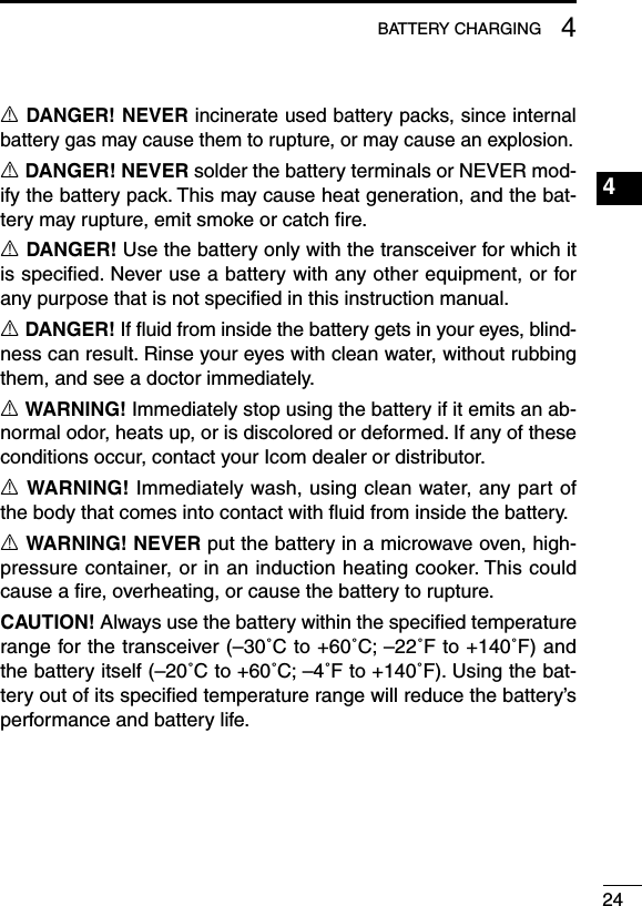 244BATTERY CHARGING1234567891011121314151617181920R DANGER! NEVER incinerate used battery packs, since internal battery gas may cause them to rupture, or may cause an explosion.R DANGER! NEVER solder the battery terminals or NEVER mod-ify the battery pack. This may cause heat generation, and the bat-tery may rupture, emit smoke or catch ﬁre.R DANGER! Use the battery only with the transceiver for which it is speciﬁed. Never use a battery with any other equipment, or for any purpose that is not speciﬁed in this instruction manual.R DANGER! If ﬂuid from inside the battery gets in your eyes, blind-ness can result. Rinse your eyes with clean water, without rubbing them, and see a doctor immediately.R WARNING! Immediately stop using the battery if it emits an ab-normal odor, heats up, or is discolored or deformed. If any of these conditions occur, contact your Icom dealer or distributor.R WARNING! Immediately wash, using clean water, any part of the body that comes into contact with ﬂuid from inside the battery.R WARNING! NEVER put the battery in a microwave oven, high-pressure container, or in an induction heating cooker. This could cause a ﬁre, overheating, or cause the battery to rupture.CAUTION! Always use the battery within the speciﬁed temperature range for the transceiver (–30˚C to +60˚C; –22˚F to +140˚F) and the battery itself (–20˚C to +60˚C; –4˚F to +140˚F). Using the bat-tery out of its speciﬁed temperature range will reduce the battery’s performance and battery life.
