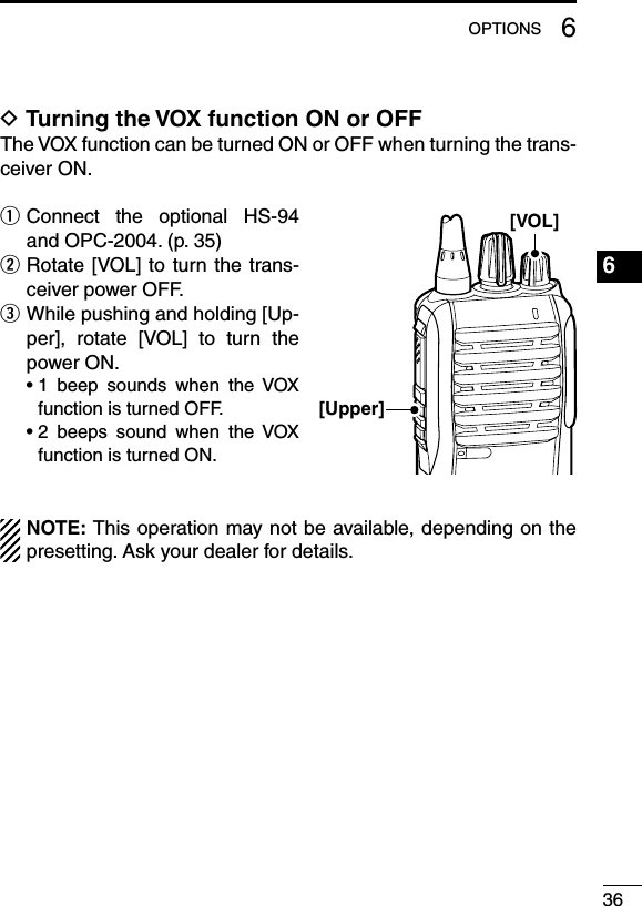 366OPTIONS1234567891011121314151617181920D Turning the VOX function ON or OFFThe VOX function can be turned ON or OFF when turning the trans-ceiver ON.q  Connect  the  optional  HS-94 and OPC-2004. (p. 35)w  Rotate [VOL] to  turn the  trans-ceiver power OFF.e  While pushing and holding [Up-per],  rotate  [VOL]  to  turn  the power ON.  •  1  beep  sounds  when  the  VOX function is turned OFF.  •  2  beeps  sound  when  the  VOX function is turned ON.NOTE: This operation may not be available, depending on the presetting. Ask your dealer for details.[VOL][Upper]
