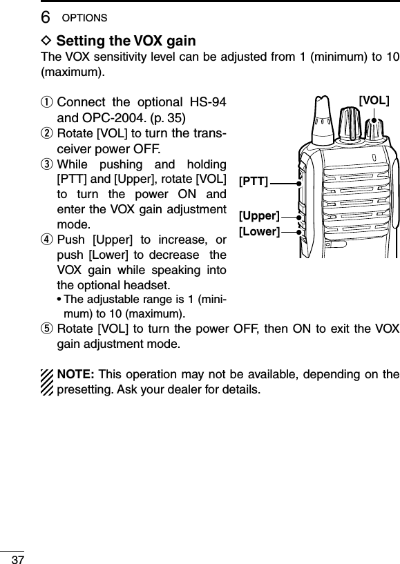 376OPTIONSD Setting the VOX gainThe VOX sensitivity level can be adjusted from 1 (minimum) to 10 (maximum).q  Connect  the  optional  HS-94 and OPC-2004. (p. 35)w  Rotate [VOL] to turn the trans-ceiver power OFF.e  While  pushing  and  holding [PTT] and [Upper], rotate [VOL] to  turn  the  power  ON  and enter the VOX gain adjustment mode.r  Push  [Upper]  to  increase,  or push  [Lower]  to  decrease    the VOX  gain  while  speaking  into the optional headset.  •  The adjustable range is 1 (mini-mum) to 10 (maximum).t  Rotate [VOL] to  turn  the power OFF, then  ON  to exit the VOX gain adjustment mode.NOTE: This operation may not be available, depending on the presetting. Ask your dealer for details.[VOL][PTT][Upper][Lower]