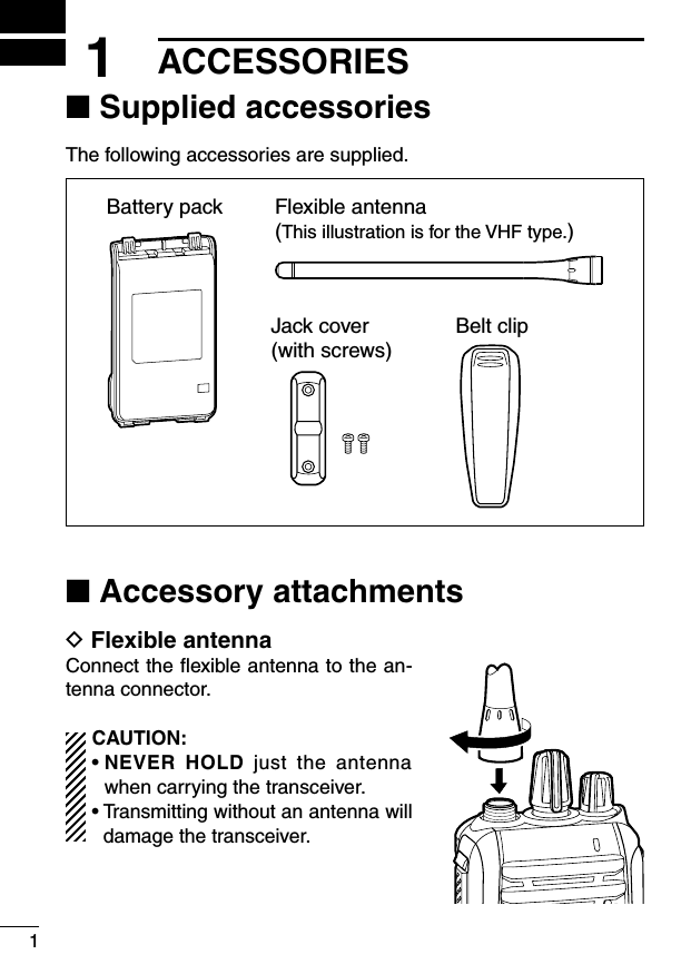 ■ Supplied accessoriesThe following accessories are supplied.Flexible antenna(This illustration is for the VHF type.)Battery packBelt clipJack cover(with screws)■ Accessory attachmentsD Flexible antennaConnect the ﬂexible antenna to the an-tenna connector.CAUTION:•  NEVER  HOLD  just  the  antenna when carrying the transceiver.•  Transmitting without an antenna will damage the transceiver.11ACCESSORIES
