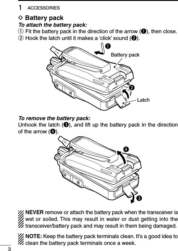31ACCESSORIESD Battery packTo attach the battery pack:q Fit the battery pack in the direction of the arrow (q), then close.w Hook the latch until it makes a ‘click’ sound (w).qBattery packLatchwTo remove the battery pack:Unhook the latch (e), and lift up the battery pack in the direction of the arrow (r).erNEVER remove or attach the battery pack when the transceiver is wet or soiled. This may result in water or dust getting into the transceiver/battery pack and may result in them being damaged.NOTE: Keep the battery pack terminals clean. It’s a good idea to clean the battery pack terminals once a week.