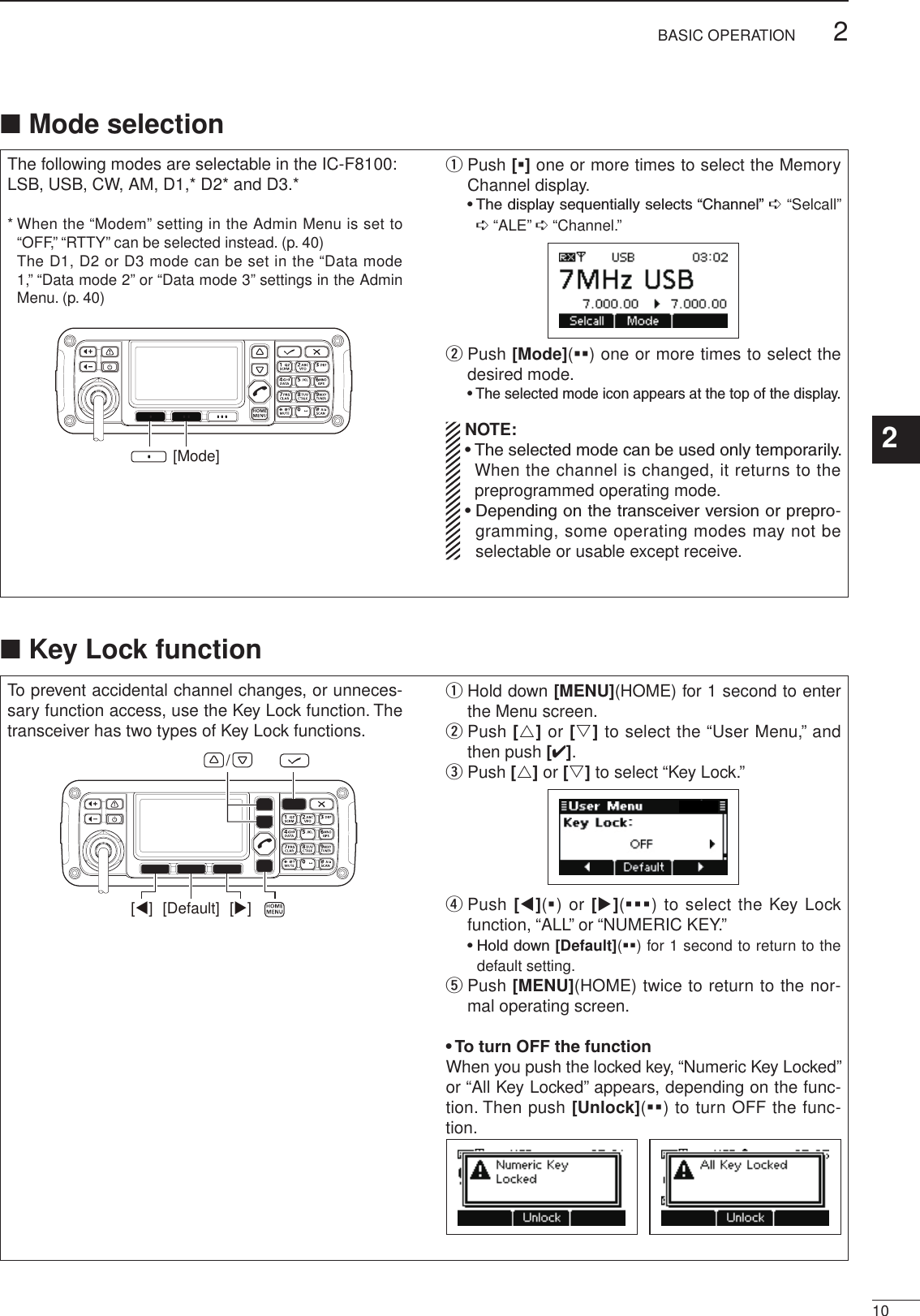 2001 NEW102BASIC OPERATION1234567891011121314151617Quick ReferenceThe following modes are selectable in the IC-F8100:LSB, USB, CW, AM, D1,* D2* and D3.**  When the “Modem” setting in the Admin Menu is set to “OFF,” “RTTY” can be selected instead. (p. 40)   The D1, D2 or D3 mode can be set in the “Data mode 1,” “Data mode 2” or “Data mode 3” settings in the Admin Menu. (p. 40)[Mode]q  Push [§] one or more times to select the Memory Channel display.  •  The display sequentially selects “Channel” ➪“Selcall” ➪“ALE” ➪“Channel.”w  Push [Mode](§§) one or more times to select the desired mode.  •  The selected mode icon appears at the top of the display.  NOTE: •  The selected mode can be used only temporarily. When the channel is changed, it returns to the preprogrammed operating mode. •  Depending on the transceiver version or prepro-gramming, some operating modes may not be selectable or usable except receive.To prevent accidental channel changes, or unneces-sary function access, use the Key Lock function. The transceiver has two types of Key Lock functions.[Default] [][]/q  Hold down [MENU](HOME) for 1 second to enter the Menu screen.w  Push [r] or [s] to select the “User Menu,” and then push [4].e Push [r] or [s] to select “Key Lock.”r  Push [t](§) or [u](§§§) to select the Key Lock function, “ALL” or “NUMERIC KEY.”  •  Hold down [Default](§§) for 1 second to return to the default setting.t  Push [MENU](HOME) twice to return to the nor-mal operating screen.• To turn OFF the functionWhen you push the locked key, “Numeric Key Locked” or “All Key Locked” appears, depending on the func-tion. Then push [Unlock](§§) to turn OFF the func-tion.■ Mode selection■ Key Lock function