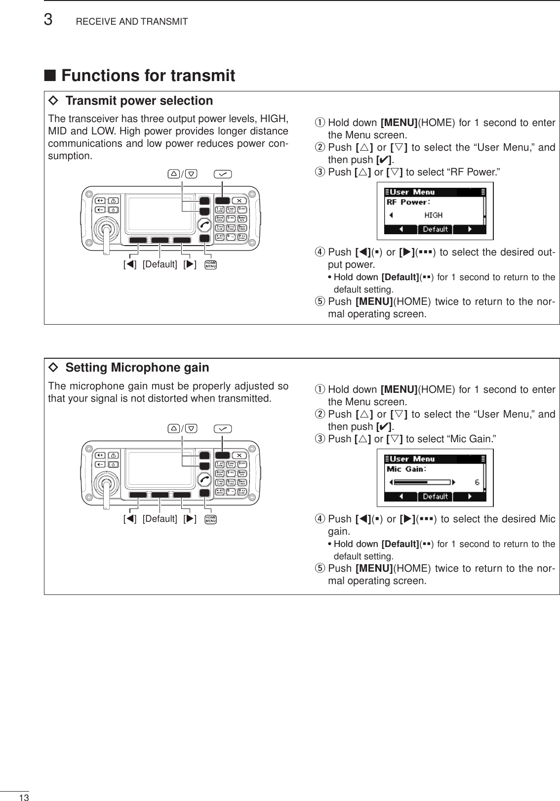 ■ Functions for transmitï  Transmit power selectionThe transceiver has three output power levels, HIGH, MID and LOW. High power provides longer distance communications and low power reduces power con-sumption.[Default] [][]/q  Hold down [MENU](HOME) for 1 second to enter the Menu screen.w  Push [r] or [s] to select the “User Menu,” and then push [4].e Push [r] or [s] to select “RF Power.”r  Push [t](§) or [u](§§§) to select the desired out-put power.  •  Hold down [Default](§§) for 1 second to return to the default setting.t  Push [MENU](HOME) twice to return to the nor-mal operating screen.ï  Setting Microphone gainThe microphone gain must be properly adjusted so that your signal is not distorted when transmitted.[Default] [][]/q  Hold down [MENU](HOME) for 1 second to enter the Menu screen.w  Push [r] or [s] to select the “User Menu,” and then push [4].e Push [r] or [s] to select “Mic Gain.”r  Push [t](§) or [u](§§§) to select the desired Mic gain.  •  Hold down [Default](§§) for 1 second to return to the default setting.t  Push [MENU](HOME) twice to return to the nor-mal operating screen.133RECEIVE AND TRANSMIT2001 NEW 2001 NEW