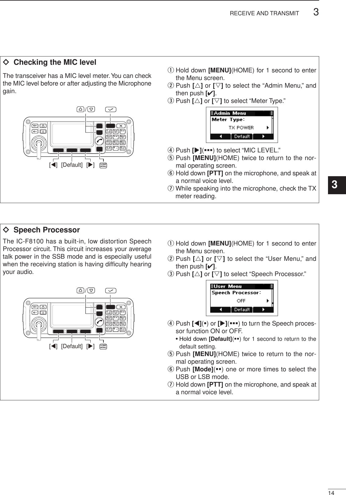 143RECEIVE AND TRANSMIT3ï  Checking the MIC levelThe transceiver has a MIC level meter. You can check the MIC level before or after adjusting the Microphone gain.[Default] [][]/q  Hold down [MENU](HOME) for 1 second to enter the Menu screen.w  Push [r] or [s] to select the “Admin Menu,” and then push [4].e Push [r] or [s] to select “Meter Type.”r  Push [u](§§§) to select “MIC LEVEL.”t  Push [MENU](HOME) twice to return to the nor-mal operating screen.y  Hold down [PTT] on the microphone, and speak at a normal voice level.u  While speaking into the microphone, check the TX meter reading.ï  Speech ProcessorThe IC-F8100 has a built-in, low distortion Speech Processor circuit. This circuit increases your average talk power in the SSB mode and is especially useful when the receiving station is having difﬁculty hearing your audio.[Default] [][]/q  Hold down [MENU](HOME) for 1 second to enter the Menu screen.w  Push [r] or [s] to select the “User Menu,” and then push [4].e Push [r] or [s] to select “Speech Processor.”r  Push [t](§) or [u](§§§) to turn the Speech proces-sor function ON or OFF.  •  Hold down [Default](§§) for 1 second to return to the default setting.t  Push [MENU](HOME) twice to return to the nor-mal operating screen.y  Push [Mode](§§) one or more times to select the USB or LSB mode.u  Hold down [PTT] on the microphone, and speak at a normal voice level.2001 NEW