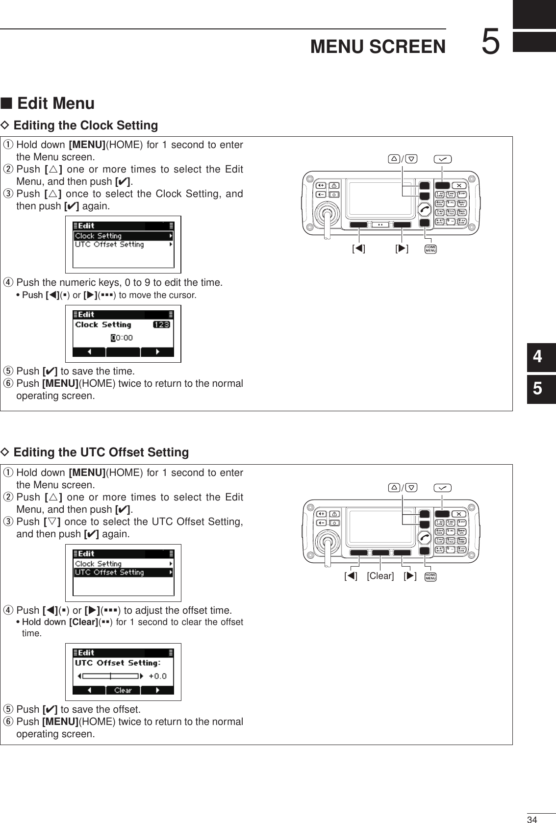 2001 NEW534MENU SCREEN2001 NEW1234567891011121314151617Quick ReferenceD Editing the UTC Offset Setting■ Edit MenuD Editing the Clock Settingq  Hold down [MENU](HOME) for 1 second to enter the Menu screen.w  Push [r] one or more times to select the Edit Menu, and then push [4].e  Push [r] once to select the Clock Setting, and then push [4] again.r  Push the numeric keys, 0 to 9 to edit the time.  • Push [t](§) or [u](§§§) to move the cursor.t Push [4] to save the time.y  Push [MENU](HOME) twice to return to the normal operating screen.[][]/q  Hold down [MENU](HOME) for 1 second to enter the Menu screen.w  Push [r] one or more times to select the Edit Menu, and then push [4].e  Push [s] once to select the UTC Offset Setting, and then push [4] again.r  Push [t](§) or [u](§§§) to adjust the offset time.  •  Hold down [Clear](§§) for 1 second to clear the offset time.t Push [4] to save the offset.y  Push [MENU](HOME) twice to return to the normal operating screen.[Clear] [][]/