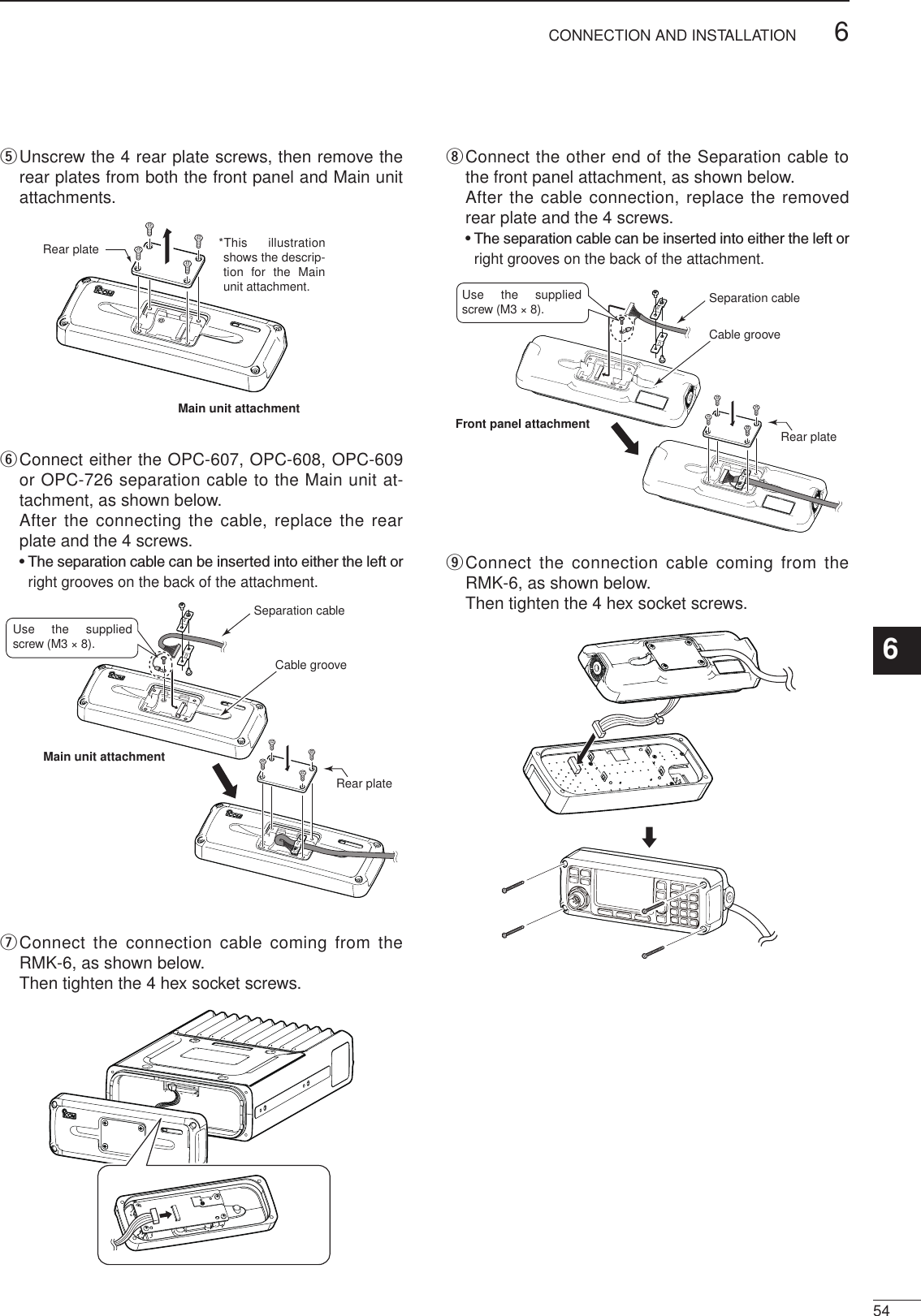 2001 NEW546CONNECTION AND INSTALLATION1234567891011121314151617Quick Referencet  Unscrew the 4 rear plate screws, then remove the rear plates from both the front panel and Main unit attachments.Rear plate *This illustration shows the descrip-tion for  the Main unit attachment.Main unit attachmenty  Connect either the OPC-607, OPC-608, OPC-609 or OPC-726 separation cable to the Main unit at-tachment, as shown below.   After the connecting the cable, replace the rear plate and the 4 screws.  •  The separation cable can be inserted into either the left or right grooves on the back of the attachment.Use the supplied screw (M3 × 8).Rear plateMain unit attachmentCable grooveSeparation cableu  Connect the connection cable coming from  the RMK-6, as shown below.    Then tighten the 4 hex socket screws.i  Connect the other end of the Separation cable to the front panel attachment, as shown below.   After the cable connection, replace the removed rear plate and the 4 screws.  •  The separation cable can be inserted into either the left or right grooves on the back of the attachment.Rear plateFront panel attachmentCable grooveSeparation cableUse the supplied screw (M3 × 8).o  Connect the connection cable coming from  the RMK-6, as shown below.    Then tighten the 4 hex socket screws.