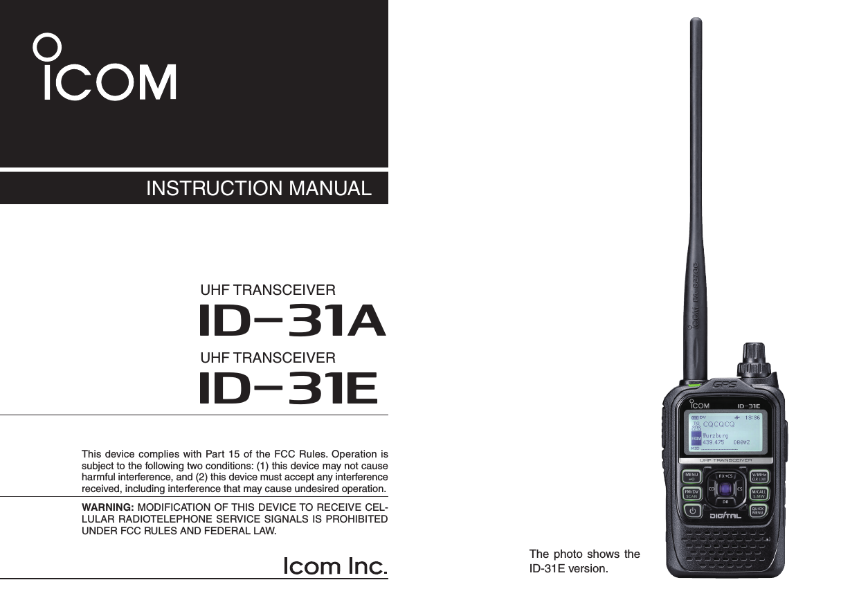 This device complies with Part 15 of the FCC Rules. Operation is subject to the following two conditions: (1) this device may not cause harmful interference, and (2) this device must accept any interference received, including interference that may cause undesired operation.WARNING: MODIFICATION OF THIS DEVICE TO RECEIVE CEL-LULAR RADIOTELEPHONE SERVICE SIGNALS IS PROHIBITED UNDER FCC RULES AND FEDERAL LAW. INSTRUCTION MANUALNew2001ID-31AUHF TRANSCEIVERID-31EUHF TRANSCEIVERThe photo shows the ID-31E version.